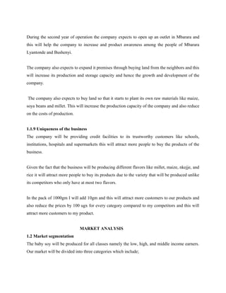 During the second year of operation the company expects to open up an outlet in Mbarara and
this will help the company to increase and product awareness among the people of Mbarara
Lyantonde and Bushenyi.
The company also expects to expand it premises through buying land from the neighbors and this
will increase its production and storage capacity and hence the growth and development of the
company.
The company also expects to buy land so that it starts to plant its own raw materials like maize,
soya beans and millet. This will increase the production capacity of the company and also reduce
on the costs of production.
1.1.9 Uniqueness of the business
The company will be providing credit facilities to its trustworthy customers like schools,
institutions, hospitals and supermarkets this will attract more people to buy the products of the
business.
Given the fact that the business will be producing different flavors like millet, maize, nkejje, and
rice it will attract more people to buy its products due to the variety that will be produced unlike
its competitors who only have at most two flavors.
In the pack of 1000gm I will add 10gm and this will attract more customers to our products and
also reduce the prices by 100 ugx for every category compared to my competitors and this will
attract more customers to my product.
MARKET ANALYSIS
1.2 Market segmentation
The baby soy will be produced for all classes namely the low, high, and middle income earners.
Our market will be divided into three categories which include;
 