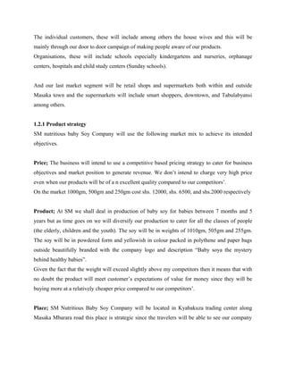 The individual customers, these will include among others the house wives and this will be
mainly through our door to door campaign of making people aware of our products.
Organisations, these will include schools especially kindergartens and nurseries, orphanage
centers, hospitals and child study centers (Sunday schools).
And our last market segment will be retail shops and supermarkets both within and outside
Masaka town and the supermarkets will include smart shoppers, downtown, and Tabulabyansi
among others.
1.2.1 Product strategy
SM nutritious baby Soy Company will use the following market mix to achieve its intended
objectives.
Price; The business will intend to use a competitive based pricing strategy to cater for business
objectives and market position to generate revenue. We don’t intend to charge very high price
even when our products will be of a n excellent quality compared to our competitors’.
On the market 1000gm, 500gm and 250gm cost shs. 12000, shs. 6500, and shs.2000 respectively
Product; At SM we shall deal in production of baby soy for babies between 7 months and 5
years but as time goes on we will diversify our production to cater for all the classes of people
(the elderly, children and the youth). The soy will be in weights of 1010gm, 505gm and 255gm.
The soy will be in powdered form and yellowish in colour packed in polythene and paper bags
outside beautifully branded with the company logo and description “Baby soya the mystery
behind healthy babies”.
Given the fact that the weight will exceed slightly above my competitors then it means that with
no doubt the product will meet customer’s expectations of value for money since they will be
buying more at a relatively cheaper price compared to our competitors’.
Place; SM Nutritious Baby Soy Company will be located in Kyabakuza trading center along
Masaka Mbarara road this place is strategic since the travelers will be able to see our company
 