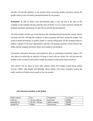 and this will provide publicity to our product hence increasing product awareness among the
people which in turn will lead to increased demand for our product.
Promotion; At SM we believe that advertisement plays a very big role to the sales of the
company so the company has put aside big sums of money so as to create awareness among the
potential customers and increase its sales thus its growth and development.
The share holders will also use social functions like attending funeral ceremonies, burials, church
functions and this will help the company to gain acceptance and fame among the people. The
word of mouth advertising via quality output is a strong selling point. So the company hopes to
employ a group of foot sales representative and this will promote personal contact between the
public and the company and hence attract more people to our products.
Occasional community donations and production gifts to outstanding community figures will
also help us in achieving our objective of being in touch with our clients. We will also take the
product to the consumers and let them sample the product to help create brand awareness.
Also adverts will be taken to local radio stations which will include central broad casting
services (CBS), radio Buddu and Bukedde. These adverts will create awareness among the
public and this will attract more people to buy our product.
Advertisement schedule on the Radios
Radio station Time Programme Cost (ugx)
CBS fm 7:30 am-8:00 am Kalisoliso 450000
Bukedde fm 1:00 pm- 3:00 pm Akafa omukuto 300000
Buddu fm 1:00pm Ekyemisana 250000
 