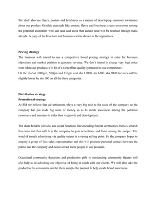 We shall also use flyers, posters and brochures as a means of developing customer awareness
about our product. Graphic materials like posters, flyers and brochures create awareness among
the potential customers who can read and those that cannot read will be reached through radio
adverts. A copy of the brochure and business card is shown in the appendices.
Pricing strategy
The business will intend to use a competitive based pricing strategy to cater for business
objectives and market position to generate revenue. We don’t intend to charge very high price
even when our products will be of a n excellent quality compared to our competitors’.
On the market 1000gm, 500gm and 250gm cost shs 13000, shs 6500, shs,2000 but ours will be
slightly lower by shs.100 on all the three categories.
Distribution strategy
Promotional strategy
At SM we believe that advertisement plays a very big role to the sales of the company so the
company has put aside big sums of money so as to create awareness among the potential
customers and increase its sales thus its growth and development.
The share holders will also use social functions like attending funeral ceremonies, burials, church
functions and this will help the company to gain acceptance and fame among the people. The
word of mouth advertising via quality output is a strong selling point. So the company hopes to
employ a group of foot sales representative and this will promote personal contact between the
public and the company and hence attract more people to our products.
Occasional community donations and production gifts to outstanding community figures will
also help us in achieving our objective of being in touch with our clients. We will also take the
product to the consumers and let them sample the product to help create brand awareness.
 