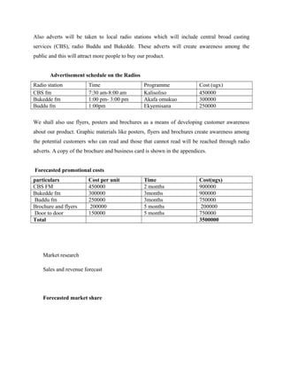 Also adverts will be taken to local radio stations which will include central broad casting
services (CBS), radio Buddu and Bukedde. These adverts will create awareness among the
public and this will attract more people to buy our product.
Advertisement schedule on the Radios
Radio station Time Programme Cost (ugx)
CBS fm 7:30 am-8:00 am Kalisoliso 450000
Bukedde fm 1:00 pm- 3:00 pm Akafa omukuo 300000
Buddu fm 1:00pm Ekyemisana 250000
We shall also use flyers, posters and brochures as a means of developing customer awareness
about our product. Graphic materials like posters, flyers and brochures create awareness among
the potential customers who can read and those that cannot read will be reached through radio
adverts. A copy of the brochure and business card is shown in the appendices.
Forecasted promotional costs
particulars Cost per unit Time Cost(ugx)
CBS FM 450000 2 months 900000
Bukedde fm 300000 3months 900000
Buddu fm 250000 3months 750000
Brochure and flyers 200000 5 months 200000
Door to door 150000 5 months 750000
Total 3500000
Market research
Sales and revenue forecast
Forecasted market share
 