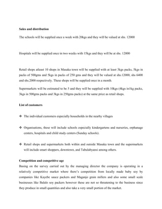 Sales and distribution
The schools will be supplied once a week with 20kgs and they will be valued at shs. 12000
Hospitals will be supplied once in two weeks with 15kgs and they will be at shs. 12000
Retail shops atleast 10 shops in Masaka town will be supplied with at least 3kgs packs, 5kgs in
packs of 500gms and 5kgs in packs of 250 gms and they will be valued at shs.12000, shs 6400
and shs.2000 respectively. These shops will be supplied once in a month.
Supermarkets will be estimated to be 5 and they will be supplied with 10kgs (4kgs in1kg packs,
3kgs in 500gms packs and 3kgs in 250gms packs) at the same price as retail shops.
List of customers
 The individual customers especially households in the nearby villages
 Organisations, these will include schools especially kindergartens and nurseries, orphanage
centers, hospitals and child study centers (Sunday schools).
 Retail shops and supermarkets both within and outside Masaka town and the supermarkets
will include smart shoppers, downtown, and Tabulabyansi among others.
Competition and competitive age
Basing on the survey carried out by the managing director the company is operating in a
relatively competitive market where there’s competition from locally made baby soy by
companies like Kayebe sauce packers and Maganjo grain millers and also some small scale
businesses like Balalo soy packers however these are not so threatening to the business since
they produce in small quantities and also take a very small portion of the market.
 