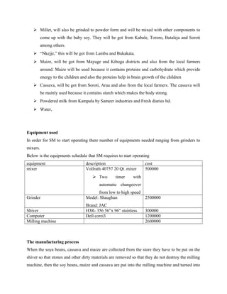  Millet, will also be grinded to powder form and will be mixed with other components to
come up with the baby soy. They will be got from Kabale, Tororo, Butaleja and Soroti
among others.
 “Nkejje,” this will be got from Lambu and Bukakata.
 Maize, will be got from Mayuge and Kiboga districts and also from the local farmers
around. Maize will be used because it contains proteins and carbohydrate which provide
energy to the children and also the proteins help in brain growth of the children
 Cassava, will be got from Soroti, Arua and also from the local farmers. The cassava will
be mainly used because it contains starch which makes the body strong.
 Powdered milk from Kampala by Sameer industries and Fresh diaries ltd.
 Water,
Equipment used
In order for SM to start operating there number of equipments needed ranging from grinders to
mixers.
Below is the equipments schedule that SM requires to start operating
equipment description cost
mixer Vollrath 40757 20 Qt. mixer
 Two timer with
automatic changeover
from low to high speed
500000
Grinder Model: Shaughan
Brand: JAC
2500000
Shiver H3R- 356 56”x 96” stainless 300000
Computer Dell corei3 1200000
Milling machine 2600000
The manufacturing process
When the soya beans, cassava and maize are collected from the store they have to be put on the
shiver so that stones and other dirty materials are removed so that they do not destroy the milling
machine, then the soy beans, maize and cassava are put into the milling machine and turned into
 
