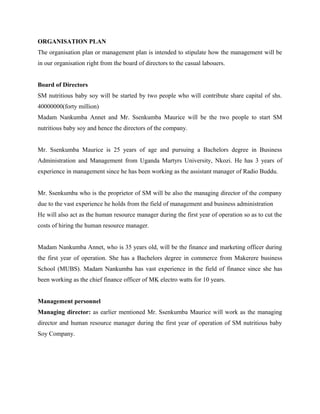 ORGANISATION PLAN
The organisation plan or management plan is intended to stipulate how the management will be
in our organisation right from the board of directors to the casual labouers.
Board of Directors
SM nutritious baby soy will be started by two people who will contribute share capital of shs.
40000000(forty million)
Madam Nankumba Annet and Mr. Ssenkumba Maurice will be the two people to start SM
nutritious baby soy and hence the directors of the company.
Mr. Ssenkumba Maurice is 25 years of age and pursuing a Bachelors degree in Business
Administration and Management from Uganda Martyrs University, Nkozi. He has 3 years of
experience in management since he has been working as the assistant manager of Radio Buddu.
Mr. Ssenkumba who is the proprietor of SM will be also the managing director of the company
due to the vast experience he holds from the field of management and business administration
He will also act as the human resource manager during the first year of operation so as to cut the
costs of hiring the human resource manager.
Madam Nankumba Annet, who is 35 years old, will be the finance and marketing officer during
the first year of operation. She has a Bachelors degree in commerce from Makerere business
School (MUBS). Madam Nankumba has vast experience in the field of finance since she has
been working as the chief finance officer of MK electro watts for 10 years.
Management personnel
Managing director: as earlier mentioned Mr. Ssenkumba Maurice will work as the managing
director and human resource manager during the first year of operation of SM nutritious baby
Soy Company.
 