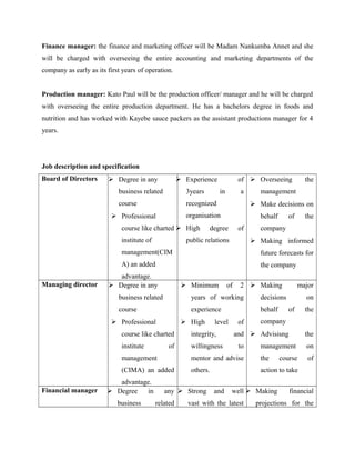 Finance manager: the finance and marketing officer will be Madam Nankumba Annet and she
will be charged with overseeing the entire accounting and marketing departments of the
company as early as its first years of operation.
Production manager: Kato Paul will be the production officer/ manager and he will be charged
with overseeing the entire production department. He has a bachelors degree in foods and
nutrition and has worked with Kayebe sauce packers as the assistant productions manager for 4
years.
Job description and specification
Board of Directors  Degree in any
business related
course
 Professional
course like charted
institute of
management(CIM
A) an added
advantage.
 Experience of
3years in a
recognized
organisation
 High degree of
public relations
 Overseeing the
management
 Make decisions on
behalf of the
company
 Making informed
future forecasts for
the company
Managing director  Degree in any
business related
course
 Professional
course like charted
institute of
management
(CIMA) an added
advantage.
 Minimum of 2
years of working
experience
 High level of
integrity, and
willingness to
mentor and advise
others.
 Making major
decisions on
behalf of the
company
 Advisisng the
management on
the course of
action to take
Financial manager  Degree in any
business related
 Strong and well
vast with the latest
 Making financial
projections for the
 