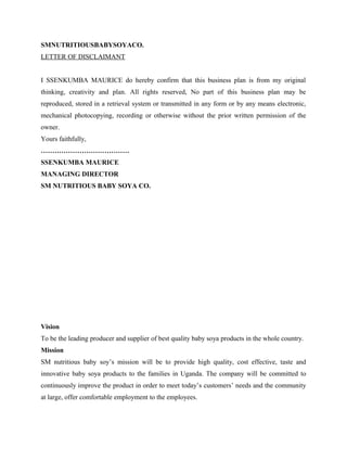 SMNUTRITIOUSBABYSOYACO.
LETTER OF DISCLAIMANT
I SSENKUMBA MAURICE do hereby confirm that this business plan is from my original
thinking, creativity and plan. All rights reserved, No part of this business plan may be
reproduced, stored in a retrieval system or transmitted in any form or by any means electronic,
mechanical photocopying, recording or otherwise without the prior written permission of the
owner.
Yours faithfully,
…………………………………
SSENKUMBA MAURICE
MANAGING DIRECTOR
SM NUTRITIOUS BABY SOYA CO.
Vision
To be the leading producer and supplier of best quality baby soya products in the whole country.
Mission
SM nutritious baby soy’s mission will be to provide high quality, cost effective, taste and
innovative baby soya products to the families in Uganda. The company will be committed to
continuously improve the product in order to meet today’s customers’ needs and the community
at large, offer comfortable employment to the employees.
 