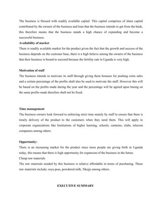 The business is blessed with readily available capital. This capital comprises of share capital
contributed by the owners of the business and loan that the business intends to get from the bank,
this therefore means that the business stands a high chance of expanding and become a
successful business.
Availability of market
There is readily available market for the product given the fact that the growth and success of the
business depends on the customer base, there is a high believe among the owners of the business
that their business is bound to succeed because the fertility rate in Uganda is very high.
Motivation of staff
The business intends to motivate its staff through giving them bonuses for pushing extra sales
and a certain percentage of the profits shall also be used to motivate the staff. However this will
be based on the profits made during the year and the percentage will be agreed upon basing on
the same profits made therefore shall not be fixed.
Time management
The business owners look forward to enforcing strict time mainly by staff to ensure that there is
timely delivery of the product to the customers when they need them. This will apply to
corporate organizations like Institutions of higher learning, schools, canteens, clubs, telecom
companies among others.
Opportunity:
There is an increasing market for the product since more people are giving birth in Uganda
today, this means that there is high opportunity for expansion of the business in the future.
Cheap raw materials
The raw materials needed by this business is relative affordable in terms of purchasing. These
raw materials include; soya peas, powdered milk, Nkejje among others.
EXECUTIVE SUMMARY
 