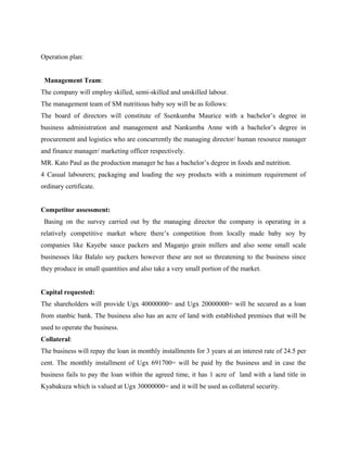Operation plan:
Management Team:
The company will employ skilled, semi-skilled and unskilled labour.
The management team of SM nutritious baby soy will be as follows:
The board of directors will constitute of Ssenkumba Maurice with a bachelor’s degree in
business administration and management and Nankumba Anne with a bachelor’s degree in
procurement and logistics who are concurrently the managing director/ human resource manager
and finance manager/ marketing officer respectively.
MR. Kato Paul as the production manager he has a bachelor’s degree in foods and nutrition.
4 Casual labourers; packaging and loading the soy products with a minimum requirement of
ordinary certificate.
Competitor assessment:
Basing on the survey carried out by the managing director the company is operating in a
relatively competitive market where there’s competition from locally made baby soy by
companies like Kayebe sauce packers and Maganjo grain millers and also some small scale
businesses like Balalo soy packers however these are not so threatening to the business since
they produce in small quantities and also take a very small portion of the market.
Capital requested:
The shareholders will provide Ugx 40000000= and Ugx 20000000= will be secured as a loan
from stanbic bank. The business also has an acre of land with established premises that will be
used to operate the business.
Collateral:
The business will repay the loan in monthly installments for 3 years at an interest rate of 24.5 per
cent. The monthly installment of Ugx 691700= will be paid by the business and in case the
business fails to pay the loan within the agreed time, it has 1 acre of land with a land title in
Kyabakuza which is valued at Ugx 30000000= and it will be used as collateral security.
 