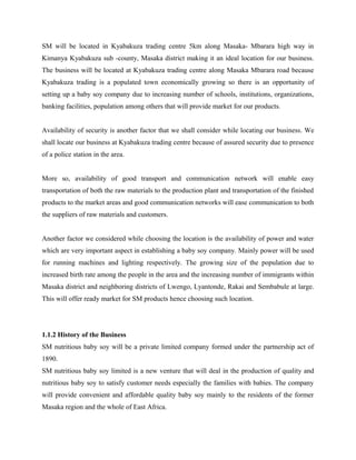 SM will be located in Kyabakuza trading centre 5km along Masaka- Mbarara high way in
Kimanya Kyabakuza sub -county, Masaka district making it an ideal location for our business.
The business will be located at Kyabakuza trading centre along Masaka Mbarara road because
Kyabakuza trading is a populated town economically growing so there is an opportunity of
setting up a baby soy company due to increasing number of schools, institutions, organizations,
banking facilities, population among others that will provide market for our products.
Availability of security is another factor that we shall consider while locating our business. We
shall locate our business at Kyabakuza trading centre because of assured security due to presence
of a police station in the area.
More so, availability of good transport and communication network will enable easy
transportation of both the raw materials to the production plant and transportation of the finished
products to the market areas and good communication networks will ease communication to both
the suppliers of raw materials and customers.
Another factor we considered while choosing the location is the availability of power and water
which are very important aspect in establishing a baby soy company. Mainly power will be used
for running machines and lighting respectively. The growing size of the population due to
increased birth rate among the people in the area and the increasing number of immigrants within
Masaka district and neighboring districts of Lwengo, Lyantonde, Rakai and Sembabule at large.
This will offer ready market for SM products hence choosing such location.
1.1.2 History of the Business
SM nutritious baby soy will be a private limited company formed under the partnership act of
1890.
SM nutritious baby soy limited is a new venture that will deal in the production of quality and
nutritious baby soy to satisfy customer needs especially the families with babies. The company
will provide convenient and affordable quality baby soy mainly to the residents of the former
Masaka region and the whole of East Africa.
 
