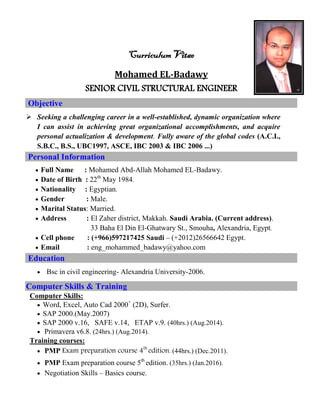 Curriculum Vitae
Mohamed EL-Badawy
SENIOR CIVIL STRUCTURAL ENGINEER
Objective
 Seeking a challenging career in a well-established, dynamic organization where
I can assist in achieving great organizational accomplishments, and acquire
personal actualization & development. Fully aware of the global codes (A.C.I.,
S.B.C., B.S., UBC1997, ASCE, IBC 2003 & IBC 2006 ...)
Personal Information
 Full Name : Mohamed Abd-Allah Mohamed EL-Badawy.
 Date of Birth : 22th
May 1984.
 Nationality : Egyptian.
 Gender : Male.
 Marital Status: Married.
 Address : El Zaher district, Makkah. Saudi Arabia. (Current address).
33 Baha El Din El-Ghatwary St., Smouha, Alexandria, Egypt.
 Cell phone : (+966)597217425 Saudi – (+2012)26566642 Egypt.
 Email : eng_mohammed_badawy@yahoo.com
Education
 Bsc in civil engineering- Alexandria University-2006.
Computer Skills & Training
Computer Skills:
 Word, Excel, Auto Cad 2000+
(2D), Surfer.
 SAP 2000.(May.2007)
 SAP 2000 v.16, SAFE v.14, ETAP v.9. (40hrs.) (Aug.2014).
 Primavera v6.8. (24hrs.) (Aug.2014).
Training courses:
 PMP Exam preparation course 4th
edition. (44hrs.) (Dec.2011).
 PMP Exam preparation course 5th
edition. (35hrs.) (Jan.2016).
 Negotiation Skills – Basics course.
 