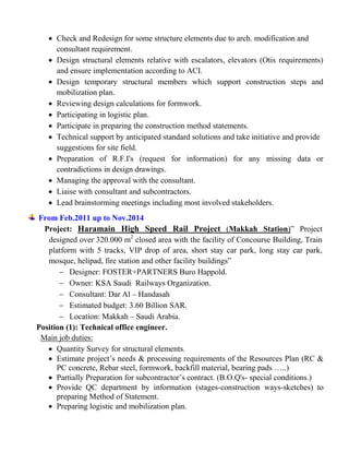  Check and Redesign for some structure elements due to arch. modification and
consultant requirement.
 Design structural elements relative with escalators, elevators (Otis requirements)
and ensure implementation according to ACI.
 Design temporary structural members which support construction steps and
mobilization plan.
 Reviewing design calculations for formwork.
 Participating in logistic plan.
 Participate in preparing the construction method statements.
 Technical support by anticipated standard solutions and take initiative and provide
suggestions for site field.
 Preparation of R.F.I's (request for information) for any missing data or
contradictions in design drawings.
 Managing the approval with the consultant.
 Liaise with consultant and subcontractors.
 Lead brainstorming meetings including most involved stakeholders.
From Feb.2011 up to Nov.2014
Project: Haramain High Speed Rail Project (Makkah Station)” Project
designed over 320.000 m2
closed area with the facility of Concourse Building, Train
platform with 5 tracks, VIP drop of area, short stay car park, long stay car park,
mosque, helipad, fire station and other facility buildings”
 Designer: FOSTER+PARTNERS Buro Happold.
 Owner: KSA Saudi Railways Organization.
 Consultant: Dar Al – Handasah
 Estimated budget: 3.60 Billion SAR.
 Location: Makkah – Saudi Arabia.
Position (1): Technical office engineer.
Main job duties:
 Quantity Survey for structural elements.
 Estimate project’s needs & processing requirements of the Resources Plan (RC &
PC concrete, Rebar steel, formwork, backfill material, bearing pads …..)
 Partially Preparation for subcontractor’s contract. (B.O.Q's- special conditions.)
 Provide QC department by information (stages-construction ways-sketches) to
preparing Method of Statement.
 Preparing logistic and mobilization plan.
 