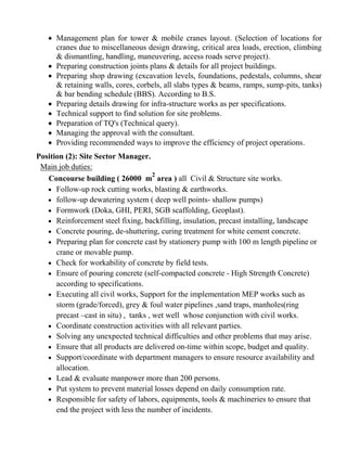  Management plan for tower & mobile cranes layout. (Selection of locations for
cranes due to miscellaneous design drawing, critical area loads, erection, climbing
& dismantling, handling, maneuvering, access roads serve project).
 Preparing construction joints plans & details for all project buildings.
 Preparing shop drawing (excavation levels, foundations, pedestals, columns, shear
& retaining walls, cores, corbels, all slabs types & beams, ramps, sump-pits, tanks)
& bar bending schedule (BBS). According to B.S.
 Preparing details drawing for infra-structure works as per specifications.
 Technical support to find solution for site problems.
 Preparation of TQ's (Technical query).
 Managing the approval with the consultant.
 Providing recommended ways to improve the efficiency of project operations.
Position (2): Site Sector Manager.
Main job duties:
Concourse building ( 26000 m
2
area ) all Civil & Structure site works.
 Follow-up rock cutting works, blasting & earthworks.
 follow-up dewatering system ( deep well points- shallow pumps)
 Formwork (Doka, GHI, PERI, SGB scaffolding, Geoplast).
 Reinforcement steel fixing, backfilling, insulation, precast installing, landscape
 Concrete pouring, de-shuttering, curing treatment for white cement concrete.
 Preparing plan for concrete cast by stationery pump with 100 m length pipeline or
crane or movable pump.
 Check for workability of concrete by field tests.
 Ensure of pouring concrete (self-compacted concrete - High Strength Concrete)
according to specifications.
 Executing all civil works, Support for the implementation MEP works such as
storm (grade/forced), grey & foul water pipelines ,sand traps, manholes(ring
precast –cast in situ) , tanks , wet well whose conjunction with civil works.
 Coordinate construction activities with all relevant parties.
 Solving any unexpected technical difficulties and other problems that may arise.
 Ensure that all products are delivered on-time within scope, budget and quality.
 Support/coordinate with department managers to ensure resource availability and
allocation.
 Lead & evaluate manpower more than 200 persons.
 Put system to prevent material losses depend on daily consumption rate.
 Responsible for safety of labors, equipments, tools & machineries to ensure that
end the project with less the number of incidents.
 