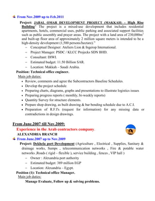 From Nov.2009 up to Feb.2011
Project: JABAL OMAR DEVELOPMENT PROJECT (MAKKAH) – High Rise
Building” The project is a mixed-use development that includes residential
apartments, hotels, commercial uses, public parking and associated support facilities
such as public assembly and prayer areas. The project with a land area of 230,000m2
and built-up floor area of approximately 2 million square meters is intended to be a
high-density development (1,500 persons/hectare).”
 Conceptual Designer: Ateliers Lion & Ingerop International.
 Project Manager: PSDC / KLCC Projecks SDN BHD.
 Consultant: DIWI.
 Estimated budget: 11.50 Billion SAR.
 Location: Makkah – Saudi Arabia.
Position: Technical office engineer.
Main job duties:
 Review, comments and agree the Subcontractors Baseline Schedules.
 Develop the project schedule.
 Preparing charts, diagrams, graphs and presentations to illustrate logistics issues.
 Preparing progress reports ( monthly, bi-weekly reports)
 Quantity Survey for structure elements.
 Prepare shop drawing, as built drawing & bar bending schedule due to A.C.I.
 Preparation of R.F.I's (request for information) for any missing data or
contradictions in design drawings.
From June.2007 till Nov.2009:
Experience in the Arab contractors company.
ALEXANDRIA BRANCH
From June.2007 up to Nov.2009
Project: Dekhela port Development (Agriculture , Electrical , Supplies, Sanitary &
drainage works, Sumps , telecommunication networks , Fire & potable water
networks ,Roads ( rigid – flexible ), service building , fences , VIP hall )
 Owner : Alexandria port authority
 Estimated budget: 389 million EGP
 Location: Alexandria – Egypt.
Position (1): Technical office Manager.
Main job duties:
Manage Evaluate, Follow up & solving problems.
 
