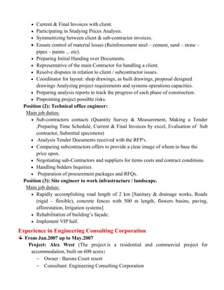  Current & Final Invoices with client.
 Participating in Studying Prices Analysis.
 Symmetrizing between client & sub-contractor invoices.
 Ensure control of material losses (Reinforcement steel – cement, sand – stone –
pipes – paints ... etc).
 Preparing Initial Handing over Documents.
 Representative of the main Contractor for handling a client.
 Resolve disputes in relation to client / subcontractor issues.
 Coordinator for layout: shop drawings, as built drawings, proposal designed
drawings Analyzing project requirements and systems operations capacities.
 Preparing analysis reports to track the progress of each phase of construction.
 Pinpointing project possible risks.
Position (2): Technical office engineer:
Main job duties:
 Sub-contractors contacts (Quantity Survey & Measurement, Making a Tender
,Preparing Time Schedule, Current & Final Invoices by excel, Evaluation of Sub
contractor, Submittal specimens)
 Analysis Tender Documents received with the RFP's.
 Comparing subcontractors offers to provide a clear image of whom to base the
price upon.
 Negotiating sub-Contractors and suppliers for items costs and contract conditions.
 Handling bidders Inquiries.
 Preparation of procurement packages and RFQs.
Position (3): Site engineer to work infrastructure / landscape.
Main job duties:
 Rapidly accomplishing road length of 2 km [Sanitary & drainage works, Roads
(rigid – flexible), concrete fences with 500 m length, flowers basins, paving,
afforestation, Irrigation systems]
 Rehabilitation of building’s façade.
 Implement VIP hall.
Experience in Engineering Consulting Corporation
From Jan.2007 up to May.2007
Project: Alex West (The project is a residential and commercial project for
accommodation, built on 600 acres)
 Owner : Barons Court resort
 Consultant: Engineering Consulting Corporation
 