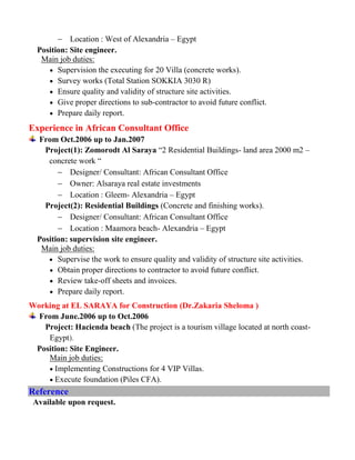  Location : West of Alexandria – Egypt
Position: Site engineer.
Main job duties:
 Supervision the executing for 20 Villa (concrete works).
 Survey works (Total Station SOKKIA 3030 R)
 Ensure quality and validity of structure site activities.
 Give proper directions to sub-contractor to avoid future conflict.
 Prepare daily report.
Experience in African Consultant Office
From Oct.2006 up to Jan.2007
Project(1): Zomorodt Al Saraya “2 Residential Buildings- land area 2000 m2 –
concrete work “
 Designer/ Consultant: African Consultant Office
 Owner: Alsaraya real estate investments
 Location : Gleem- Alexandria – Egypt
Project(2): Residential Buildings (Concrete and finishing works).
 Designer/ Consultant: African Consultant Office
 Location : Maamora beach- Alexandria – Egypt
Position: supervision site engineer.
Main job duties:
 Supervise the work to ensure quality and validity of structure site activities.
 Obtain proper directions to contractor to avoid future conflict.
 Review take-off sheets and invoices.
 Prepare daily report.
Working at EL SARAYA for Construction (Dr.Zakaria Sheloma )
From June.2006 up to Oct.2006
Project: Hacienda beach (The project is a tourism village located at north coast-
Egypt).
Position: Site Engineer.
Main job duties:
 Implementing Constructions for 4 VIP Villas.
 Execute foundation (Piles CFA).
Reference
Available upon request.
 