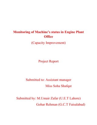Monitoring of Machine’s status in Engine Plant
Office
(Capacity Improvement)
Project Report
Submitted to: Assistant manager
Miss Soha Shafqat
Submitted by: M.Umair Zafar (U.E.T Lahore)
Gohar Rehman (G.C.T Faisalabad)
 