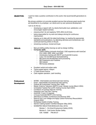Gary Green – 0414 805 163
OBJECTIVE: I want to make a positive contribution to this world, that would benefit generations to
come.
My primary ambition is to provide excellent service that achieves great results that
are beneficial to my employer, our clients and my own personal development.
I aim to do this by :
 developing a rapport with my clients that builds trust, satisfaction, and
encourages repeat business.
 enjoying what I do and applying 100% effort at all times.
 being responsible for my work and always striving for continuous
improvement.
 keeping up to date with the latest technology, by reading the appropriate
standards and publications, by attending seminars and conferences, and
continued learning whilst on the job.
 remaining courteous, honest and loyal.
SKILLS:  Manual drafting ability (tracing) as well as design drafting
 Computer skills:
 CADD drafting (primarily AutoCad). CAD experience with AutoCad
R14, 2000, 2002, 2004, and 2006
 Introductory training with REVIT and AutoCAD Inventor.
 Lotus 123 and MS Excel Spreadsheeting
 MS Word and WordPerfect word processing
 MS Powerpoint and Publisher
 MS Outlook
 MS Access database
 Excellent verbal and written skills
 Typing speed approx. 40wpm
 C Class Drivers licence
 Cash register operation, cash handling
Professional
Development
 WORD - Intermediate and Advanced User training
 Excel - Intermediate and Advanced User training
 Outlook 98 Customised Training (Dec 1999)
 Master Antenna Television (MATV) Level 1design course (March 2004)
 Unshielded Twisted Pair (UTP) Testing Course (April 2003)
 Conditions of Contract AS2124 Training
 Inspection and Test Plan Training
 AutoCAD 13 and 14 Upgrade
 in-house AutoCAD REVIT (3-D) training
 Attendance at ASIAL Conference and Seminar 2002
 Rescue from Low Voltage and Apply Cardio-Pulmonary Resuscitation
(August 2004)
 Workplace Health & Safety Training
 Siemen Cabling System Certified Designer (May 2003)
 WORKPRO INDUCTION MODULES (Nov 2010):
Module 1 - On-Hired Employment Safety (OHS)
Module 5 - Call Center Worker Safety
CIN: 154689 PIN:46127
 