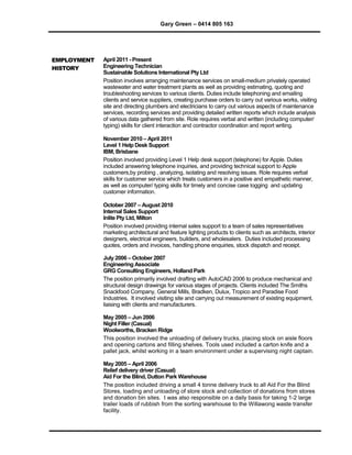 Gary Green – 0414 805 163
EMPLOYMENT
HISTORY
April 2011 - Present
Engineering Technician
Sustainable Solutions International Pty Ltd
Position involves arranging maintenance services on small-medium privately operated
wastewater and water treatment plants as well as providing estimating, quoting and
troubleshooting services to various clients. Duties include telephoning and emailing
clients and service suppliers, creating purchase orders to carry out various works, visiting
site and directing plumbers and electricians to carry out various aspects of maintenance
services, recording services and providing detailed written reports which include analysis
of various data gathered from site. Role requires verbal and written (including computer/
typing) skills for client interaction and contractor coordination and report writing.
November 2010 – April 2011
Level 1 Help Desk Support
IBM, Brisbane
Position involved providing Level 1 Help desk support (telephone) for Apple. Duties
included answering telephone inquiries, and providing technical support to Apple
customers,by probing , analyzing, isolating and resolving issues. Role requires verbal
skills for customer service which treats customers in a positive and empathetic manner,
as well as computer/ typing skills for timely and concise case logging and updating
customer information.
October 2007 – August 2010
Internal Sales Support
Inlite Pty Ltd, Milton
Position involved providing internal sales support to a team of sales representatives
marketing architectural and feature lighting products to clients such as architects, interior
designers, electrical engineers, builders, and wholesalers. Duties included processing
quotes, orders and invoices, handling phone enquiries, stock dispatch and receipt.
July 2006 – October 2007
Engineering Associate
GRG Consulting Engineers, Holland Park
The position primarily involved drafting with AutoCAD 2006 to produce mechanical and
structural design drawings for various stages of projects. Clients included The Smiths
Snackfood Company, General Mills, Bradken, Dulux, Tropico and Paradise Food
Industries. It involved visiting site and carrying out measurement of existing equipment,
liaising with clients and manufacturers.
May 2005 – Jun 2006
Night Filler (Casual)
Woolworths, Bracken Ridge
This position involved the unloading of delivery trucks, placing stock on aisle floors
and opening cartons and filling shelves. Tools used included a carton knife and a
pallet jack, whilst working in a team environment under a supervising night captain.
May 2005 – April 2006
Relief delivery driver (Casual)
Aid For the Blind, Dutton Park Warehouse
The position included driving a small 4 tonne delivery truck to all Aid For the Blind
Stores, loading and unloading of store stock and collection of donations from stores
and donation bin sites. I was also responsible on a daily basis for taking 1-2 large
trailer loads of rubbish from the sorting warehouse to the Willawong waste transfer
facility.
 