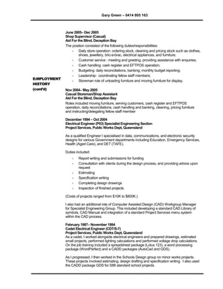Gary Green – 0414 805 163
E:MPLOYMENT
HISTORY
(cont’d)
June 2005– Dec 2005
Shop Supervisor (Casual)
Aid For the Blind, Deception Bay
The position consisted of the following duties/responsibilities:
 Daily store operation: ordering stock, cleaning and pricing stock such as clothes,
shoes, jewellery, bric-a-brac, electrical appliances, and furniture;
 Customer service : meeting and greeting, providing assistance with enquiries;
 Cash handling: cash register and EFTPOS operation;
 Budgeting: daily reconciliations, banking; monthly budget reporting;
 Leadership: coordinating fellow staff members;
 Storeman role of unloading furniture and moving furniture for display.
Nov 2004– May 2005
Casual Storeman/Shop Assistant
Aid For the Blind, Deception Bay
Roles included moving furniture, serving customers, cash register and EFTPOS
operation, daily reconciliations, cash handling and banking, cleaning, pricing furniture
and instructing/delegating fellow staff member
December 1994 – Oct 2004
Electrical Engineer (P03) Specialist Engineering Section
Project Services, Public Works Dept, Queensland
As a qualified Engineer I specialised in data, communications, and electronic security
designs for various Government departments including Education, Emergency Services,
Health (Aged Care), and DET (TAFE).
Duties included:
 Report writing and submissions for funding
 Consultation with clients during the design process, and providing advice upon
request
 Estimating
 Specification writing
 Completing design drawings
 Inspection of finished projects
(Costs of projects ranged from $10K to $800K.)
I also had an additional role of Computer Assisted Design (CAD) Workgroup Manager
for Specialist Engineering Group. This included developing a standard CAD Library of
symbols, CAD Manual and integration of a standard Project Services menu system
within the CAD process.
February 1987– November 1994
Cadet Electrical Engineer (CDT/S-7)
Project Services, Public Works Dept, Queensland
As a cadet, I worked alongside electrical engineers and prepared drawings, estimated
small projects, performed lighting calculations and performed voltage drop calculations.
On the job training included a spreadsheet package (Lotus 123), a word processing
package (WordPerfect) and a CADD packages (AutoCad and GDS).
As I progressed, I then worked in the Schools Design group on minor works projects.
These projects involved estimating, design drafting and specification writing. I also used
the CADD package GDS for S88 standard school projects.
 