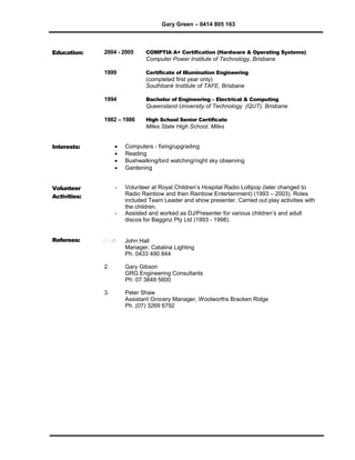 Gary Green – 0414 805 163
Education: 2004 - 2005 COMPTIA A+ Certification (Hardware & Operating Systems)
Computer Power Institute of Technology, Brisbane
1999 Certificate of Illumination Engineering
(completed first year only)
Southbank Institute of TAFE, Brisbane
1994 Bachelor of Engineering – Electrical & Computing
Queensland University of Technology (QUT), Brisbane
1982 – 1986 High School Senior Certificate
Miles State High School, Miles
Interests:  Computers - fixing/upgrading
 Reading
 Bushwalking/bird watching/night sky observing
 Gardening
Volunteer
Activities:
 Volunteer at Royal Children’s Hospital Radio Lollipop (later changed to
Radio Rainbow and then Rainbow Entertainment) (1993 – 2003). Roles
included Team Leader and show presenter. Carried out play activities with
the children.
 Assisted and worked as DJ/Presenter for various children’s and adult
discos for Bagginz Pty Ltd (1993 - 1998).
Referees: 1. John Hall
Manager, Catalina Lighting
Ph. 0433 490 844
2. Gary Gibson
GRG Engineering Consultants
Ph: 07 3849 5600
3. Peter Shaw
Assistant Grocery Manager, Woolworths Bracken Ridge
Ph. (07) 3269 6792
 