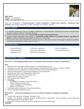 RAJU GUPTA
Contact: +91–9953286144
E-Mail: rsmart.gupta@gmail.com
Senior level assignments in Catalog Specialist / Project Coordinator / Market Place Associate / Production Sales
Associate with a leading organization of repute, preferably in E-commerce industry.
PROFILE SUMMARY
 A competent professional with over 3 years of experience in Catalog Specialist, Market Place Associate, Production Sales
Associate, Customer Solutions & Strategic Planning.
 Known for ability to envision, create and lead large successful result oriented teams.
 A detail oriented professional whose ability to consistently provide effective and ongoing feedback regarding new
ideas has resulted in delivering new products and services in the market.
 An innovative leader with entrepreneurial initiative and vision, who drives revenues and manages rapid growth profitably
with key focus on building a strong corporate culture,
PROFICIENCY FORTE
~Catalog Operations ~E-commerce Operations ~Startup Management
~Team Management ~Community Management ~ Training & development
~Marketplace Ops ~Performance Management
ORGANIZATIONAL EXPERIENCE
Since Dec’14 www.shopping.indiatimes.com, as Production Sales Associate (E-Commerce Operations)
Role:
 Responsible for monitoring complete operations of shopping.indiatimes.com.
 Interacting with Logic ERP Team for backend support and implementing new features on website and ERP.
 Handling key account management for B2B, B2C, Offline, Online & Online Marketplace.
 Preparing Dash Boards for Team Member Productivity by using MS Excel.
 Preparing Daily Report and Weekly Report by MS Excel.
 Handling the huge base approx 20 peoples Team.
 Quality check for product on website.
 Work Assign to team members.
 Overseeing:
o Photography and creative work for the website
o Product catalog and content team
o Vendors management & development
o Logistics and operations
 Coordinating with sourcing team for stock replenishment
 Carrying out digital marketing activities
Jul’13-Oct’13 www.Coral Knowledge Services.com, as Project Coordinator (Language Translations)
Role:
 Oversaw daily operations of language Translation Team
 Prepared and organized marketing material, including product descriptions, E-mail campaigns, online advertising,
optimizing content to search engine criteria
 Researched & analyzed location for product listings and maximizing online traffic
Highlights:
 