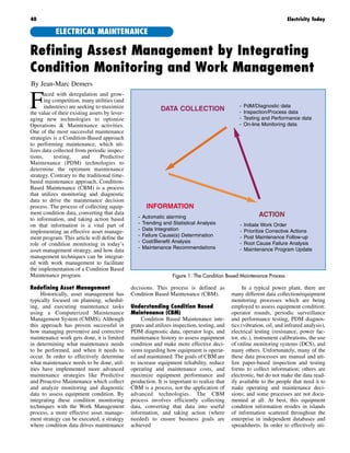 F
aced with deregulation and grow-
ing competition, many utilities (and
industries) are seeking to maximize
the value of their existing assets by lever-
aging new technologies to optimize
Operations & Maintenance activities.
One of the most successful maintenance
strategies is a Condition-Based approach
to performing maintenance, which uti-
lizes data collected from periodic inspec-
tions, testing, and Predictive
Maintenance (PDM) technologies to
determine the optimum maintenance
strategy. Contrary to the traditional time-
based maintenance approach, Condition-
Based Maintenance (CBM) is a process
that utilizes monitoring and diagnostic
data to drive the maintenance decision
process. The process of collecting equip-
ment condition data, converting that data
to information, and taking action based
on that information is a vital part of
implementing an effective asset manage-
ment program. This article will define the
role of condition monitoring in today’s
asset management strategy, and how data
management techniques can be integrat-
ed with work management to facilitate
the implementation of a Condition Based
Maintenance program.
Redefining Asset Management
Historically, asset management has
typically focused on planning, schedul-
ing, and executing maintenance tasks
using a Computerized Maintenance
Management System (CMMS). Although
this approach has proven successful in
how managing preventive and corrective
maintenance work gets done, it is limited
in determining what maintenance needs
to be performed, and when it needs to
occur. In order to effectively determine
what maintenance needs to be done, util-
ities have implemented more advanced
maintenance strategies like Predictive
and Proactive Maintenance which collect
and analyze monitoring and diagnostic
data to assess equipment condition. By
integrating these condition monitoring
techniques with the Work Management
process, a more effective asset manage-
ment strategy can be executed, a strategy
where condition data drives maintenance
decisions. This process is defined as
Condition Based Maintenance (CBM).
Understanding Condition Based
Maintenance (CBM)
Condition Based Maintenance inte-
grates and utilizes inspection, testing, and
PDM diagnostic data, operator logs, and
maintenance history to assess equipment
condition and make more effective deci-
sions regarding how equipment is operat-
ed and maintained. The goals of CBM are
to increase equipment reliability, reduce
operating and maintenance costs, and
maximize equipment performance and
production. It is important to realize that
CBM is a process, not the application of
advanced technologies. The CBM
process involves efficiently collecting
data, converting that data into useful
information, and taking action (where
needed) to ensure business goals are
achieved
In a typical power plant, there are
many different data collection/equipment
monitoring processes which are being
employed to assess equipment condition:
operator rounds, periodic surveillance
and performance testing, PDM diagnos-
tics (vibration, oil, and infrared analysis),
electrical testing (resistance, power fac-
tor, etc.), instrument calibrations, the use
of online monitoring systems (DCS), and
many others. Unfortunately, many of the
these data processes are manual and uti-
lize paper-based inspection and testing
forms to collect information; others are
electronic, but do not make the data read-
ily available to the people that need it to
make operating and maintenance deci-
sions; and some processes are not docu-
mented at all. At best, this equipment
condition information resides in islands
of information scattered throughout the
enterprise in independent databases and
spreadsheets. In order to effectively uti-
40 Electricity Today
Refining Assest Management by Integrating
Condition Monitoring and Work Management
By Jean-Marc Demers
ELECTRICAL MAINTENANCE
Figure 1: The Condition Based Maintenance Process
DATA COLLECTION - PdM/Diagnostic data
- Inspection/Process data
- Testing and Performance data
- On-line Monitoring data
INFORMATION
- Automatic alarming
- Trending and Statistical Analysis
- Data Integration
- Failure Cause(s) Determination
- Cost/Benefit Analysis
- Maintenance Recommendations
ACTION
- Initiate Work Order
- Prioritize Corrective Actions
- Post Maintenance Follow-up
- Root Cause Failure Analysis
- Maintenance Program Update
 