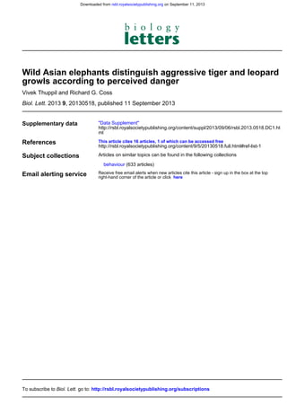, 20130518, published 11 September 201392013Biol. Lett.
Vivek Thuppil and Richard G. Coss
growls according to perceived danger
Wild Asian elephants distinguish aggressive tiger and leopard
Supplementary data
ml
http://rsbl.royalsocietypublishing.org/content/suppl/2013/09/06/rsbl.2013.0518.DC1.ht
"Data Supplement"
References
http://rsbl.royalsocietypublishing.org/content/9/5/20130518.full.html#ref-list-1
This article cites 16 articles, 1 of which can be accessed free
Subject collections
(633 articles)behaviour
Articles on similar topics can be found in the following collections
Email alerting service hereright-hand corner of the article or click
Receive free email alerts when new articles cite this article - sign up in the box at the top
http://rsbl.royalsocietypublishing.org/subscriptionsgo to:Biol. Lett.To subscribe to
on September 11, 2013rsbl.royalsocietypublishing.orgDownloaded from
 