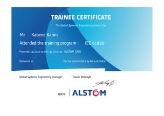 Attended the training program : IEC 61850
From 05/11/2013 to 07/11/2013 at ALSTOM GRID
Delivered in On the 28/04/2014 by Giraud Cédric
Global Systems Engineering manager : Olivier Delangle
TRAINEE CERTIFICATE
The Global Systems Engineering attests that
Mr Kabene Karim
 