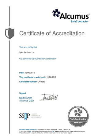 SafeContractor
Certificate of Accreditation
This is to certify that
Spire Facilities Ltd
has achieved SafeContractor accreditation
Date: 12/08/2016
This certificate is valid until: 12/08/2017
Certificate number: QV0349
Signed:
Martin Smith
Alcumus CEO
Alcumus SafeContractor, Santia House, Parc Nantgarw, Cardiff, CF15 7QX
T: 029 2026 6749 E: safecontractor@alcumusgroup.com W: www.alcumusgroup.com | www.safecontractor.com
This certificate is the property of Alcumus SafeContractor and must be returned on request
 