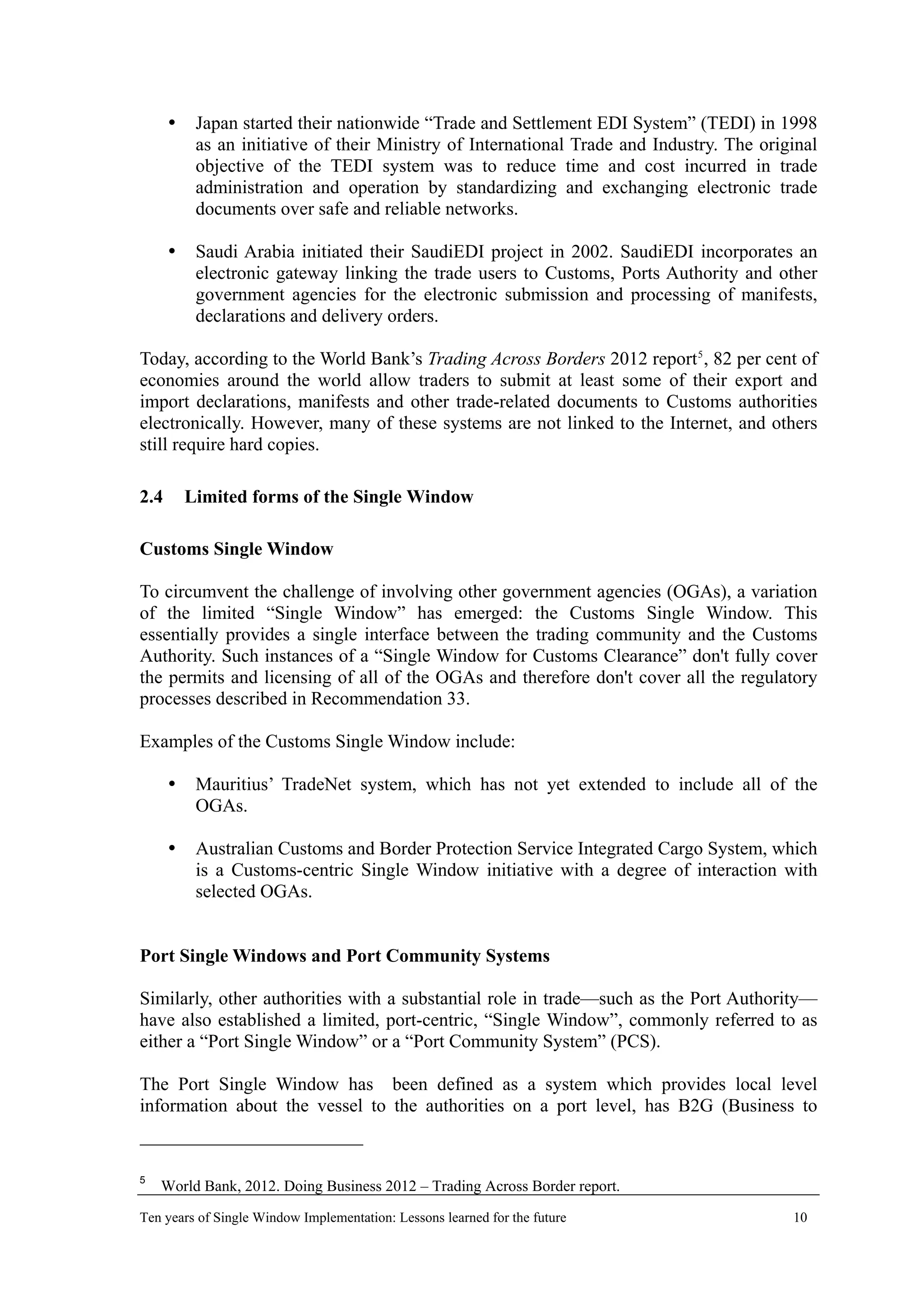Japan started their nationwide “Trade and Settlement EDI System” (TEDI) in 1998
as an initiative of their Ministry of International Trade and Industry. The original
objective of the TEDI system was to reduce time and cost incurred in trade
administration and operation by standardizing and exchanging electronic trade
documents over safe and reliable networks.
Saudi Arabia initiated their SaudiEDI project in 2002. SaudiEDI incorporates an
electronic gateway linking the trade users to Customs, Ports Authority and other
government agencies for the electronic submission and processing of manifests,
declarations and delivery orders.
Today, according to the World Bank’s Trading Across Borders 2012 report5
, 82 per cent of
economies around the world allow traders to submit at least some of their export and
import declarations, manifests and other trade-related documents to Customs authorities
electronically. However, many of these systems are not linked to the Internet, and others
still require hard copies.
2.4 Limited forms of the Single Window
Customs Single Window
To circumvent the challenge of involving other government agencies (OGAs), a variation
of the limited “Single Window” has emerged: the Customs Single Window. This
essentially provides a single interface between the trading community and the Customs
Authority. Such instances of a “Single Window for Customs Clearance” don't fully cover
the permits and licensing of all of the OGAs and therefore don't cover all the regulatory
processes described in Recommendation 33.
Examples of the Customs Single Window include:
Mauritius’ TradeNet system, which has not yet extended to include all of the
OGAs.
Australian Customs and Border Protection Service Integrated Cargo System, which
is a Customs-centric Single Window initiative with a degree of interaction with
selected OGAs.
Port Single Windows and Port Community Systems
Similarly, other authorities with a substantial role in trade—such as the Port Authority—
have also established a limited, port-centric, “Single Window”, commonly referred to as
either a “Port Single Window” or a “Port Community System” (PCS).
The Port Single Window has been defined as a system which provides local level
information about the vessel to the authorities on a port level, has B2G (Business to
5
World Bank, 2012. Doing Business 2012 – Trading Across Border report.
Ten years of Single Window Implementation: Lessons learned for the future 10
 