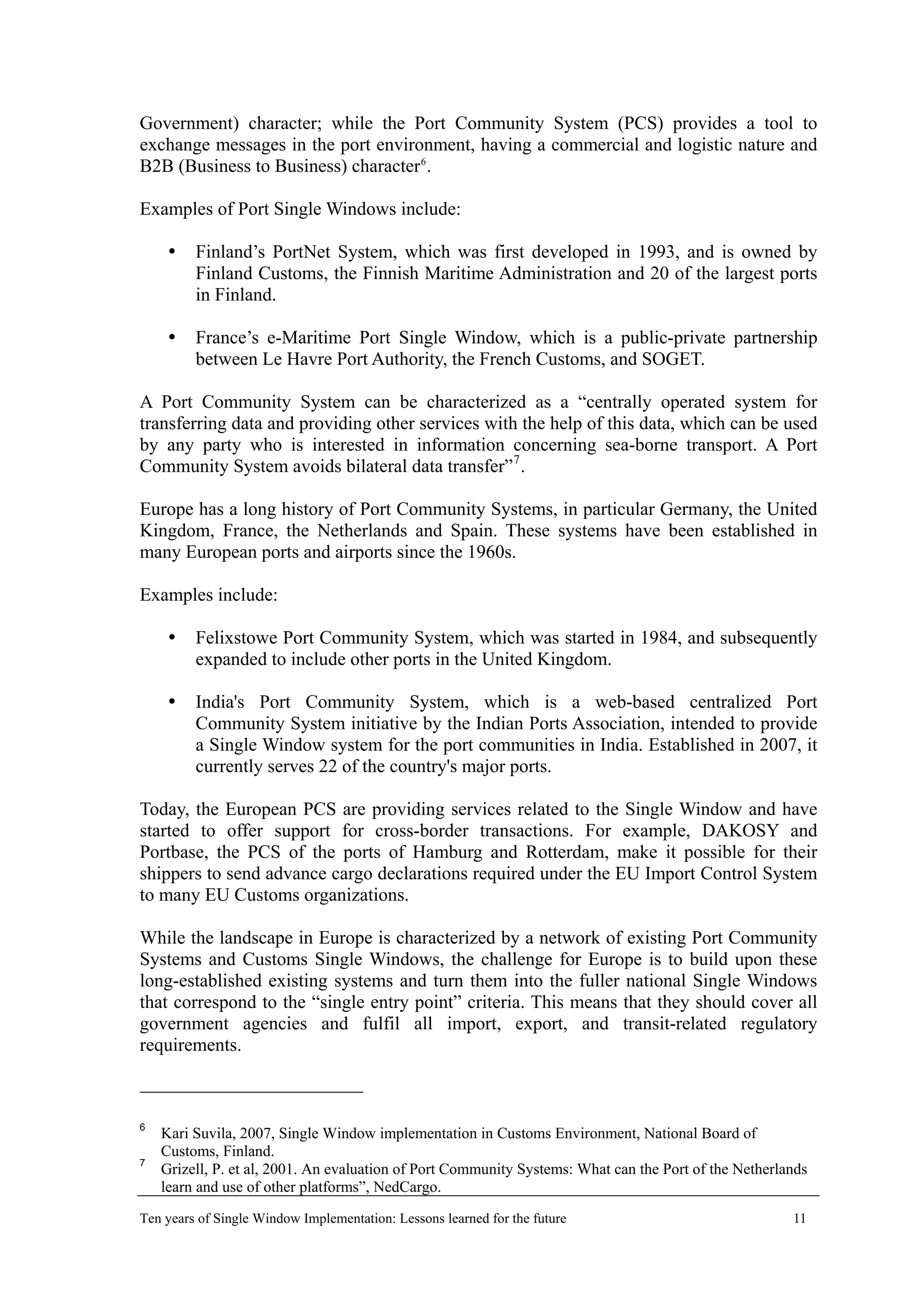 Government) character; while the Port Community System (PCS) provides a tool to
exchange messages in the port environment, having a commercial and logistic nature and
B2B (Business to Business) character6
.
Examples of Port Single Windows include:
Finland’s PortNet System, which was first developed in 1993, and is owned by
Finland Customs, the Finnish Maritime Administration and 20 of the largest ports
in Finland.
France’s e-Maritime Port Single Window, which is a public-private partnership
between Le Havre Port Authority, the French Customs, and SOGET.
A Port Community System can be characterized as a “centrally operated system for
transferring data and providing other services with the help of this data, which can be used
by any party who is interested in information concerning sea-borne transport. A Port
Community System avoids bilateral data transfer”7
.
Europe has a long history of Port Community Systems, in particular Germany, the United
Kingdom, France, the Netherlands and Spain. These systems have been established in
many European ports and airports since the 1960s.
Examples include:
Felixstowe Port Community System, which was started in 1984, and subsequently
expanded to include other ports in the United Kingdom.
India's Port Community System, which is a web-based centralized Port
Community System initiative by the Indian Ports Association, intended to provide
a Single Window system for the port communities in India. Established in 2007, it
currently serves 22 of the country's major ports.
Today, the European PCS are providing services related to the Single Window and have
started to offer support for cross-border transactions. For example, DAKOSY and
Portbase, the PCS of the ports of Hamburg and Rotterdam, make it possible for their
shippers to send advance cargo declarations required under the EU Import Control System
to many EU Customs organizations.
While the landscape in Europe is characterized by a network of existing Port Community
Systems and Customs Single Windows, the challenge for Europe is to build upon these
long-established existing systems and turn them into the fuller national Single Windows
that correspond to the “single entry point” criteria. This means that they should cover all
government agencies and fulfil all import, export, and transit-related regulatory
requirements.
6
Kari Suvila, 2007, Single Window implementation in Customs Environment, National Board of
Customs, Finland.
7
Grizell, P. et al, 2001. An evaluation of Port Community Systems: What can the Port of the Netherlands
learn and use of other platforms”, NedCargo.
Ten years of Single Window Implementation: Lessons learned for the future 11
 