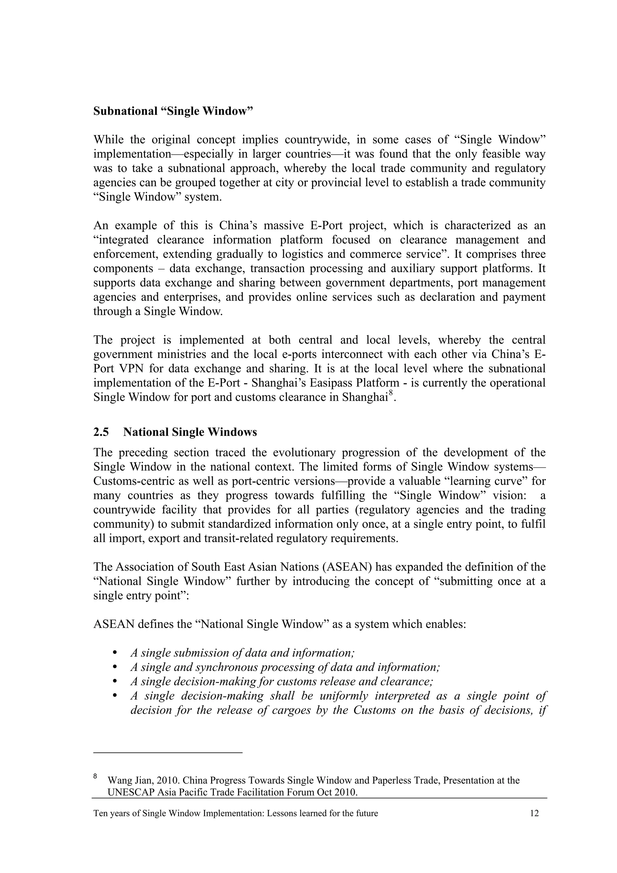 Subnational “Single Window”
While the original concept implies countrywide, in some cases of “Single Window”
implementation—especially in larger countries—it was found that the only feasible way
was to take a subnational approach, whereby the local trade community and regulatory
agencies can be grouped together at city or provincial level to establish a trade community
“Single Window” system.
An example of this is China’s massive E-Port project, which is characterized as an
“integrated clearance information platform focused on clearance management and
enforcement, extending gradually to logistics and commerce service”. It comprises three
components – data exchange, transaction processing and auxiliary support platforms. It
supports data exchange and sharing between government departments, port management
agencies and enterprises, and provides online services such as declaration and payment
through a Single Window.
The project is implemented at both central and local levels, whereby the central
government ministries and the local e-ports interconnect with each other via China’s E-
Port VPN for data exchange and sharing. It is at the local level where the subnational
implementation of the E-Port - Shanghai’s Easipass Platform - is currently the operational
Single Window for port and customs clearance in Shanghai8
.
2.5 National Single Windows
The preceding section traced the evolutionary progression of the development of the
Single Window in the national context. The limited forms of Single Window systems—
Customs-centric as well as port-centric versions—provide a valuable “learning curve” for
many countries as they progress towards fulfilling the “Single Window” vision: a
countrywide facility that provides for all parties (regulatory agencies and the trading
community) to submit standardized information only once, at a single entry point, to fulfil
all import, export and transit-related regulatory requirements.
The Association of South East Asian Nations (ASEAN) has expanded the definition of the
“National Single Window” further by introducing the concept of “submitting once at a
single entry point”:
ASEAN defines the “National Single Window” as a system which enables:
A single submission of data and information;
A single and synchronous processing of data and information;
A single decision-making for customs release and clearance;
A single decision-making shall be uniformly interpreted as a single point of
decision for the release of cargoes by the Customs on the basis of decisions, if
8
Wang Jian, 2010. China Progress Towards Single Window and Paperless Trade, Presentation at the
UNESCAP Asia Pacific Trade Facilitation Forum Oct 2010.
Ten years of Single Window Implementation: Lessons learned for the future 12
 
