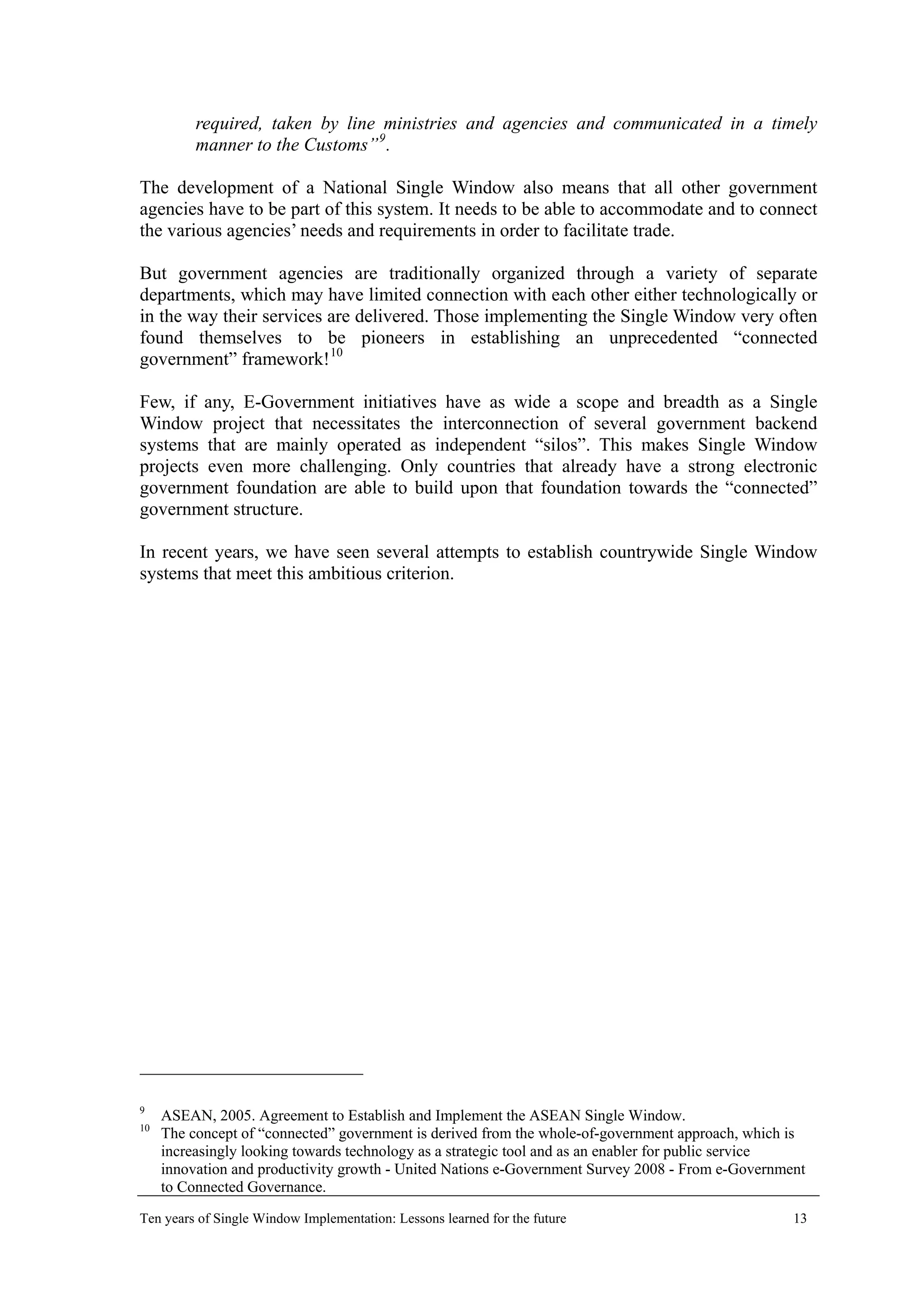 required, taken by line ministries and agencies and communicated in a timely
manner to the Customs”9
.
The development of a National Single Window also means that all other government
agencies have to be part of this system. It needs to be able to accommodate and to connect
the various agencies’ needs and requirements in order to facilitate trade.
But government agencies are traditionally organized through a variety of separate
departments, which may have limited connection with each other either technologically or
in the way their services are delivered. Those implementing the Single Window very often
found themselves to be pioneers in establishing an unprecedented “connected
government” framework!10
Few, if any, E-Government initiatives have as wide a scope and breadth as a Single
Window project that necessitates the interconnection of several government backend
systems that are mainly operated as independent “silos”. This makes Single Window
projects even more challenging. Only countries that already have a strong electronic
government foundation are able to build upon that foundation towards the “connected”
government structure.
In recent years, we have seen several attempts to establish countrywide Single Window
systems that meet this ambitious criterion.
9
ASEAN, 2005. Agreement to Establish and Implement the ASEAN Single Window.
10
The concept of “connected” government is derived from the whole-of-government approach, which is
increasingly looking towards technology as a strategic tool and as an enabler for public service
innovation and productivity growth - United Nations e-Government Survey 2008 - From e-Government
to Connected Governance.
Ten years of Single Window Implementation: Lessons learned for the future 13
 