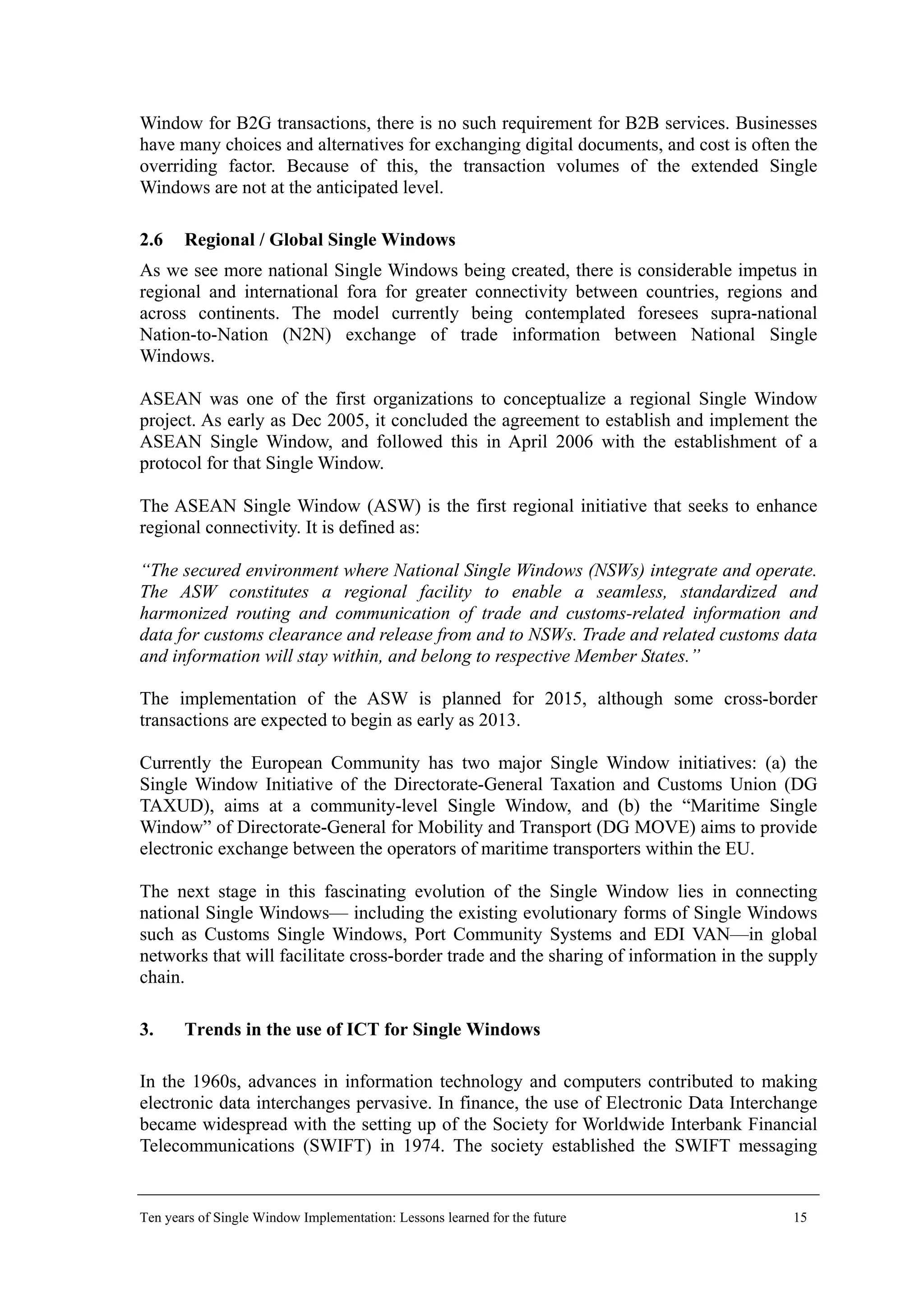 Window for B2G transactions, there is no such requirement for B2B services. Businesses
have many choices and alternatives for exchanging digital documents, and cost is often the
overriding factor. Because of this, the transaction volumes of the extended Single
Windows are not at the anticipated level.
2.6 Regional / Global Single Windows
As we see more national Single Windows being created, there is considerable impetus in
regional and international fora for greater connectivity between countries, regions and
across continents. The model currently being contemplated foresees supra-national
Nation-to-Nation (N2N) exchange of trade information between National Single
Windows.
ASEAN was one of the first organizations to conceptualize a regional Single Window
project. As early as Dec 2005, it concluded the agreement to establish and implement the
ASEAN Single Window, and followed this in April 2006 with the establishment of a
protocol for that Single Window.
The ASEAN Single Window (ASW) is the first regional initiative that seeks to enhance
regional connectivity. It is defined as:
“The secured environment where National Single Windows (NSWs) integrate and operate.
The ASW constitutes a regional facility to enable a seamless, standardized and
harmonized routing and communication of trade and customs-related information and
data for customs clearance and release from and to NSWs. Trade and related customs data
and information will stay within, and belong to respective Member States.”
The implementation of the ASW is planned for 2015, although some cross-border
transactions are expected to begin as early as 2013.
Currently the European Community has two major Single Window initiatives: (a) the
Single Window Initiative of the Directorate-General Taxation and Customs Union (DG
TAXUD), aims at a community-level Single Window, and (b) the “Maritime Single
Window” of Directorate-General for Mobility and Transport (DG MOVE) aims to provide
electronic exchange between the operators of maritime transporters within the EU.
The next stage in this fascinating evolution of the Single Window lies in connecting
national Single Windows— including the existing evolutionary forms of Single Windows
such as Customs Single Windows, Port Community Systems and EDI VAN—in global
networks that will facilitate cross-border trade and the sharing of information in the supply
chain.
3. Trends in the use of ICT for Single Windows
In the 1960s, advances in information technology and computers contributed to making
electronic data interchanges pervasive. In finance, the use of Electronic Data Interchange
became widespread with the setting up of the Society for Worldwide Interbank Financial
Telecommunications (SWIFT) in 1974. The society established the SWIFT messaging
Ten years of Single Window Implementation: Lessons learned for the future 15
 