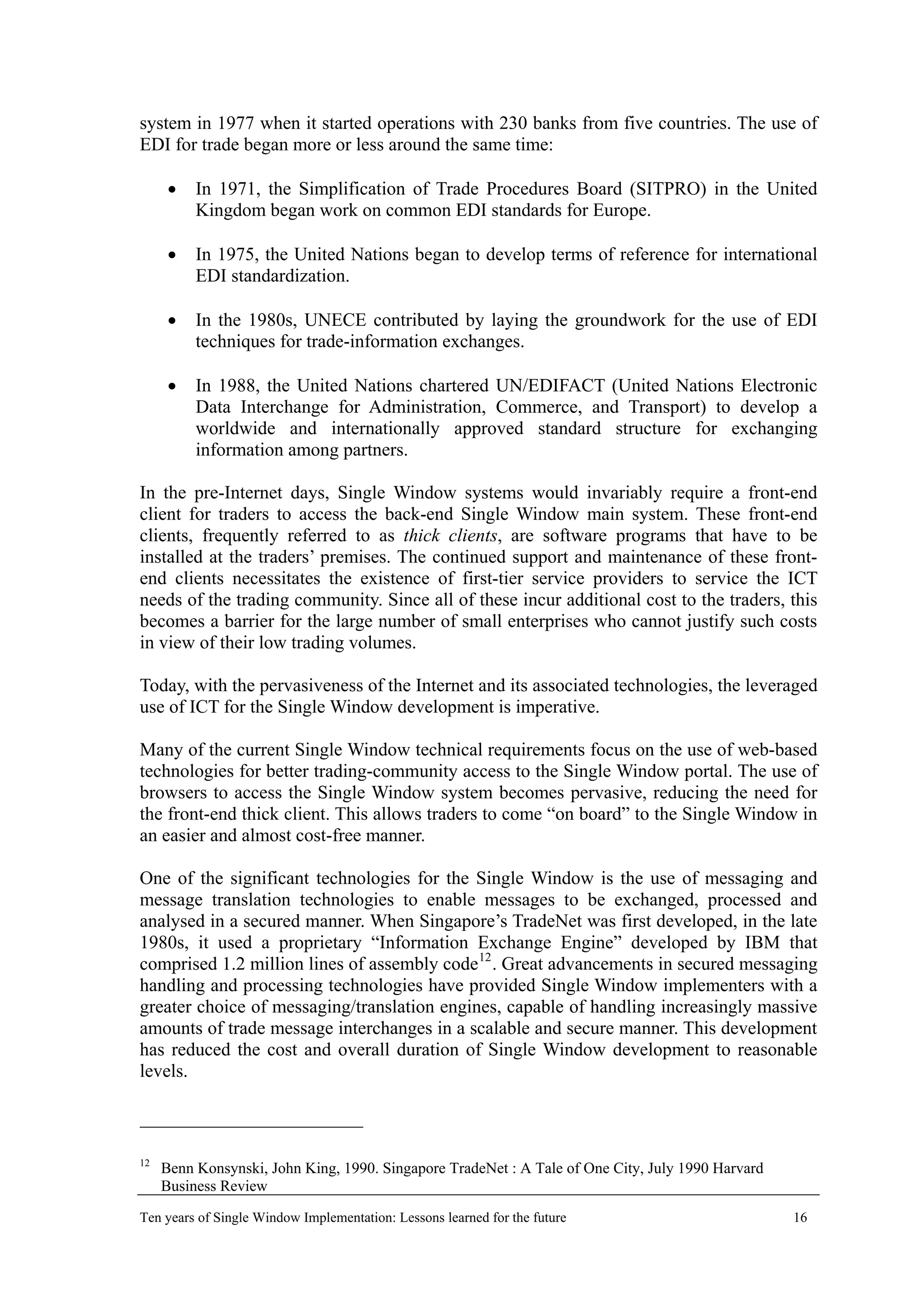 system in 1977 when it started operations with 230 banks from five countries. The use of
EDI for trade began more or less around the same time:
• In 1971, the Simplification of Trade Procedures Board (SITPRO) in the United
Kingdom began work on common EDI standards for Europe.
• In 1975, the United Nations began to develop terms of reference for international
EDI standardization.
• In the 1980s, UNECE contributed by laying the groundwork for the use of EDI
techniques for trade-information exchanges.
• In 1988, the United Nations chartered UN/EDIFACT (United Nations Electronic
Data Interchange for Administration, Commerce, and Transport) to develop a
worldwide and internationally approved standard structure for exchanging
information among partners.
In the pre-Internet days, Single Window systems would invariably require a front-end
client for traders to access the back-end Single Window main system. These front-end
clients, frequently referred to as thick clients, are software programs that have to be
installed at the traders’ premises. The continued support and maintenance of these front-
end clients necessitates the existence of first-tier service providers to service the ICT
needs of the trading community. Since all of these incur additional cost to the traders, this
becomes a barrier for the large number of small enterprises who cannot justify such costs
in view of their low trading volumes.
Today, with the pervasiveness of the Internet and its associated technologies, the leveraged
use of ICT for the Single Window development is imperative.
Many of the current Single Window technical requirements focus on the use of web-based
technologies for better trading-community access to the Single Window portal. The use of
browsers to access the Single Window system becomes pervasive, reducing the need for
the front-end thick client. This allows traders to come “on board” to the Single Window in
an easier and almost cost-free manner.
One of the significant technologies for the Single Window is the use of messaging and
message translation technologies to enable messages to be exchanged, processed and
analysed in a secured manner. When Singapore’s TradeNet was first developed, in the late
1980s, it used a proprietary “Information Exchange Engine” developed by IBM that
comprised 1.2 million lines of assembly code12
. Great advancements in secured messaging
handling and processing technologies have provided Single Window implementers with a
greater choice of messaging/translation engines, capable of handling increasingly massive
amounts of trade message interchanges in a scalable and secure manner. This development
has reduced the cost and overall duration of Single Window development to reasonable
levels.
12
Benn Konsynski, John King, 1990. Singapore TradeNet : A Tale of One City, July 1990 Harvard
Business Review
Ten years of Single Window Implementation: Lessons learned for the future 16
 