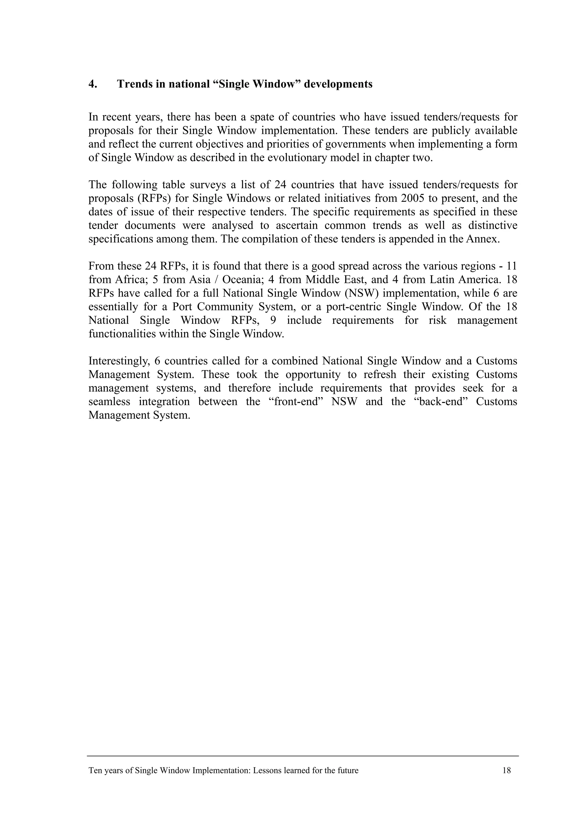 4. Trends in national “Single Window” developments
In recent years, there has been a spate of countries who have issued tenders/requests for
proposals for their Single Window implementation. These tenders are publicly available
and reflect the current objectives and priorities of governments when implementing a form
of Single Window as described in the evolutionary model in chapter two.
The following table surveys a list of 24 countries that have issued tenders/requests for
proposals (RFPs) for Single Windows or related initiatives from 2005 to present, and the
dates of issue of their respective tenders. The specific requirements as specified in these
tender documents were analysed to ascertain common trends as well as distinctive
specifications among them. The compilation of these tenders is appended in the Annex.
From these 24 RFPs, it is found that there is a good spread across the various regions - 11
from Africa; 5 from Asia / Oceania; 4 from Middle East, and 4 from Latin America. 18
RFPs have called for a full National Single Window (NSW) implementation, while 6 are
essentially for a Port Community System, or a port-centric Single Window. Of the 18
National Single Window RFPs, 9 include requirements for risk management
functionalities within the Single Window.
Interestingly, 6 countries called for a combined National Single Window and a Customs
Management System. These took the opportunity to refresh their existing Customs
management systems, and therefore include requirements that provides seek for a
seamless integration between the “front-end” NSW and the “back-end” Customs
Management System.
Ten years of Single Window Implementation: Lessons learned for the future 18
 