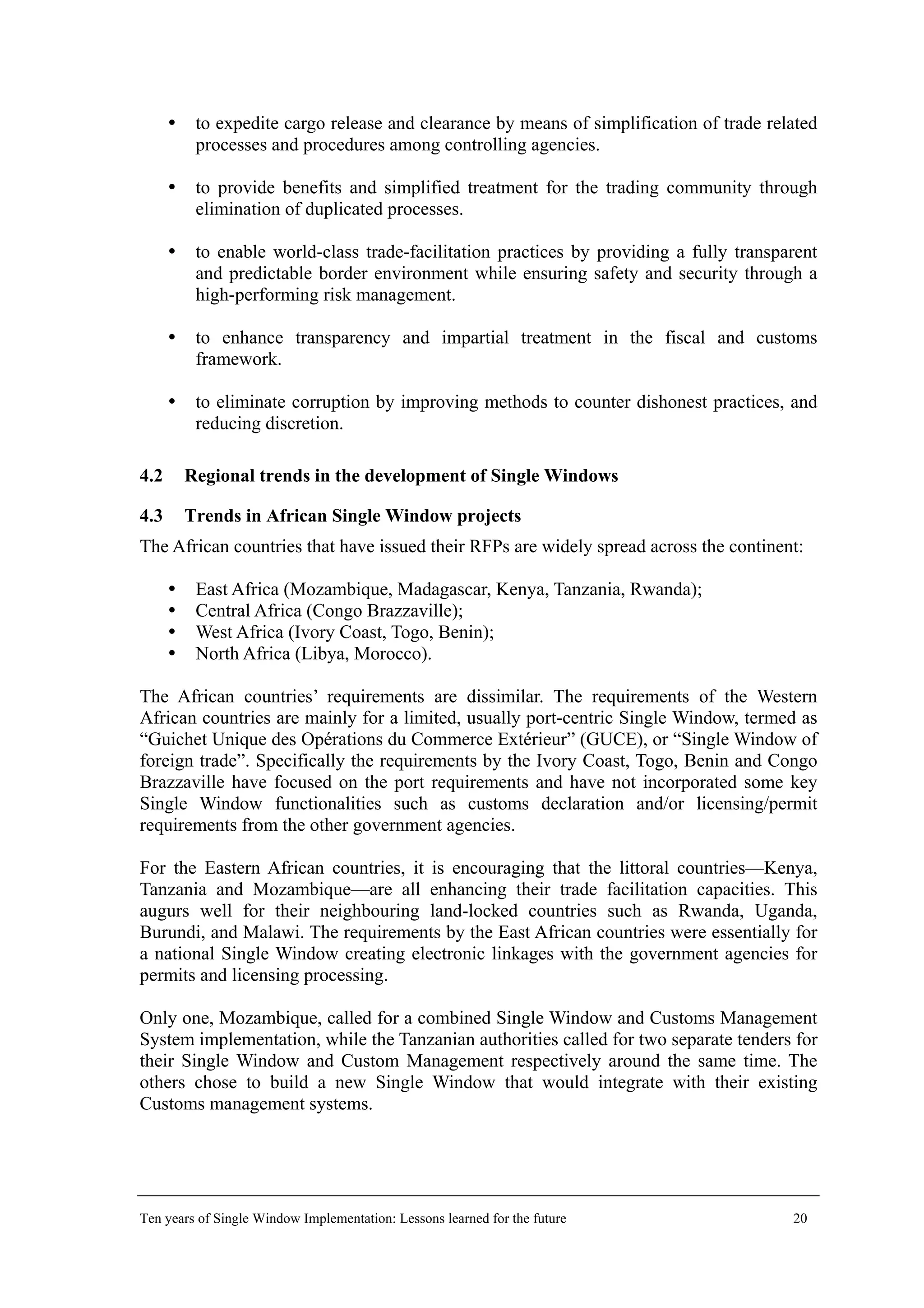 to expedite cargo release and clearance by means of simplification of trade related
processes and procedures among controlling agencies.
to provide benefits and simplified treatment for the trading community through
elimination of duplicated processes.
to enable world-class trade-facilitation practices by providing a fully transparent
and predictable border environment while ensuring safety and security through a
high-performing risk management.
to enhance transparency and impartial treatment in the fiscal and customs
framework.
to eliminate corruption by improving methods to counter dishonest practices, and
reducing discretion.
4.2 Regional trends in the development of Single Windows
4.3 Trends in African Single Window projects
The African countries that have issued their RFPs are widely spread across the continent:
East Africa (Mozambique, Madagascar, Kenya, Tanzania, Rwanda);
Central Africa (Congo Brazzaville);
West Africa (Ivory Coast, Togo, Benin);
North Africa (Libya, Morocco).
The African countries’ requirements are dissimilar. The requirements of the Western
African countries are mainly for a limited, usually port-centric Single Window, termed as
“Guichet Unique des Opérations du Commerce Extérieur” (GUCE), or “Single Window of
foreign trade”. Specifically the requirements by the Ivory Coast, Togo, Benin and Congo
Brazzaville have focused on the port requirements and have not incorporated some key
Single Window functionalities such as customs declaration and/or licensing/permit
requirements from the other government agencies.
For the Eastern African countries, it is encouraging that the littoral countries—Kenya,
Tanzania and Mozambique—are all enhancing their trade facilitation capacities. This
augurs well for their neighbouring land-locked countries such as Rwanda, Uganda,
Burundi, and Malawi. The requirements by the East African countries were essentially for
a national Single Window creating electronic linkages with the government agencies for
permits and licensing processing.
Only one, Mozambique, called for a combined Single Window and Customs Management
System implementation, while the Tanzanian authorities called for two separate tenders for
their Single Window and Custom Management respectively around the same time. The
others chose to build a new Single Window that would integrate with their existing
Customs management systems.
Ten years of Single Window Implementation: Lessons learned for the future 20
 