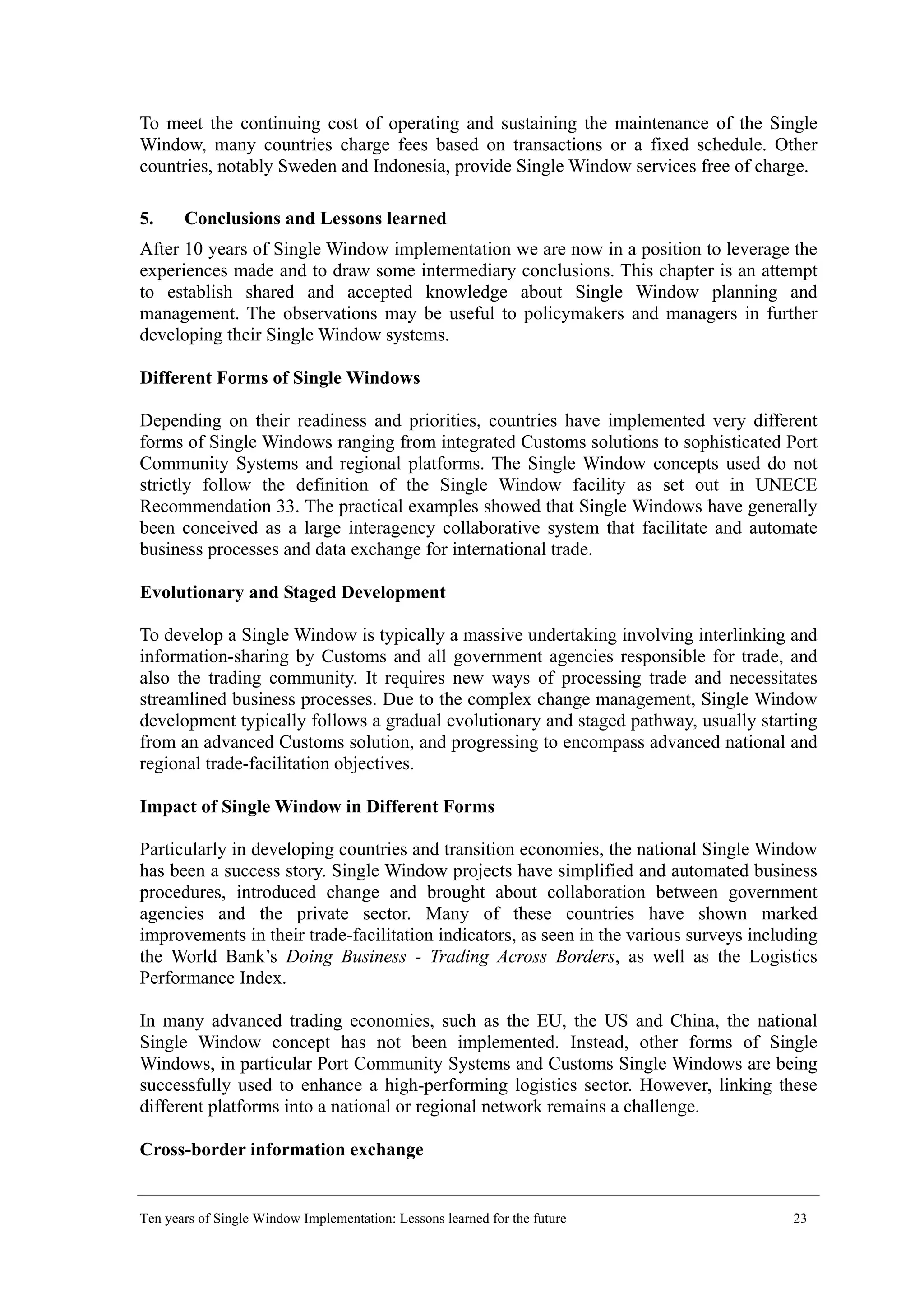 To meet the continuing cost of operating and sustaining the maintenance of the Single
Window, many countries charge fees based on transactions or a fixed schedule. Other
countries, notably Sweden and Indonesia, provide Single Window services free of charge.
5. Conclusions and Lessons learned
After 10 years of Single Window implementation we are now in a position to leverage the
experiences made and to draw some intermediary conclusions. This chapter is an attempt
to establish shared and accepted knowledge about Single Window planning and
management. The observations may be useful to policymakers and managers in further
developing their Single Window systems.
Different Forms of Single Windows
Depending on their readiness and priorities, countries have implemented very different
forms of Single Windows ranging from integrated Customs solutions to sophisticated Port
Community Systems and regional platforms. The Single Window concepts used do not
strictly follow the definition of the Single Window facility as set out in UNECE
Recommendation 33. The practical examples showed that Single Windows have generally
been conceived as a large interagency collaborative system that facilitate and automate
business processes and data exchange for international trade.
Evolutionary and Staged Development
To develop a Single Window is typically a massive undertaking involving interlinking and
information-sharing by Customs and all government agencies responsible for trade, and
also the trading community. It requires new ways of processing trade and necessitates
streamlined business processes. Due to the complex change management, Single Window
development typically follows a gradual evolutionary and staged pathway, usually starting
from an advanced Customs solution, and progressing to encompass advanced national and
regional trade-facilitation objectives.
Impact of Single Window in Different Forms
Particularly in developing countries and transition economies, the national Single Window
has been a success story. Single Window projects have simplified and automated business
procedures, introduced change and brought about collaboration between government
agencies and the private sector. Many of these countries have shown marked
improvements in their trade-facilitation indicators, as seen in the various surveys including
the World Bank’s Doing Business - Trading Across Borders, as well as the Logistics
Performance Index.
In many advanced trading economies, such as the EU, the US and China, the national
Single Window concept has not been implemented. Instead, other forms of Single
Windows, in particular Port Community Systems and Customs Single Windows are being
successfully used to enhance a high-performing logistics sector. However, linking these
different platforms into a national or regional network remains a challenge.
Cross-border information exchange
Ten years of Single Window Implementation: Lessons learned for the future 23
 