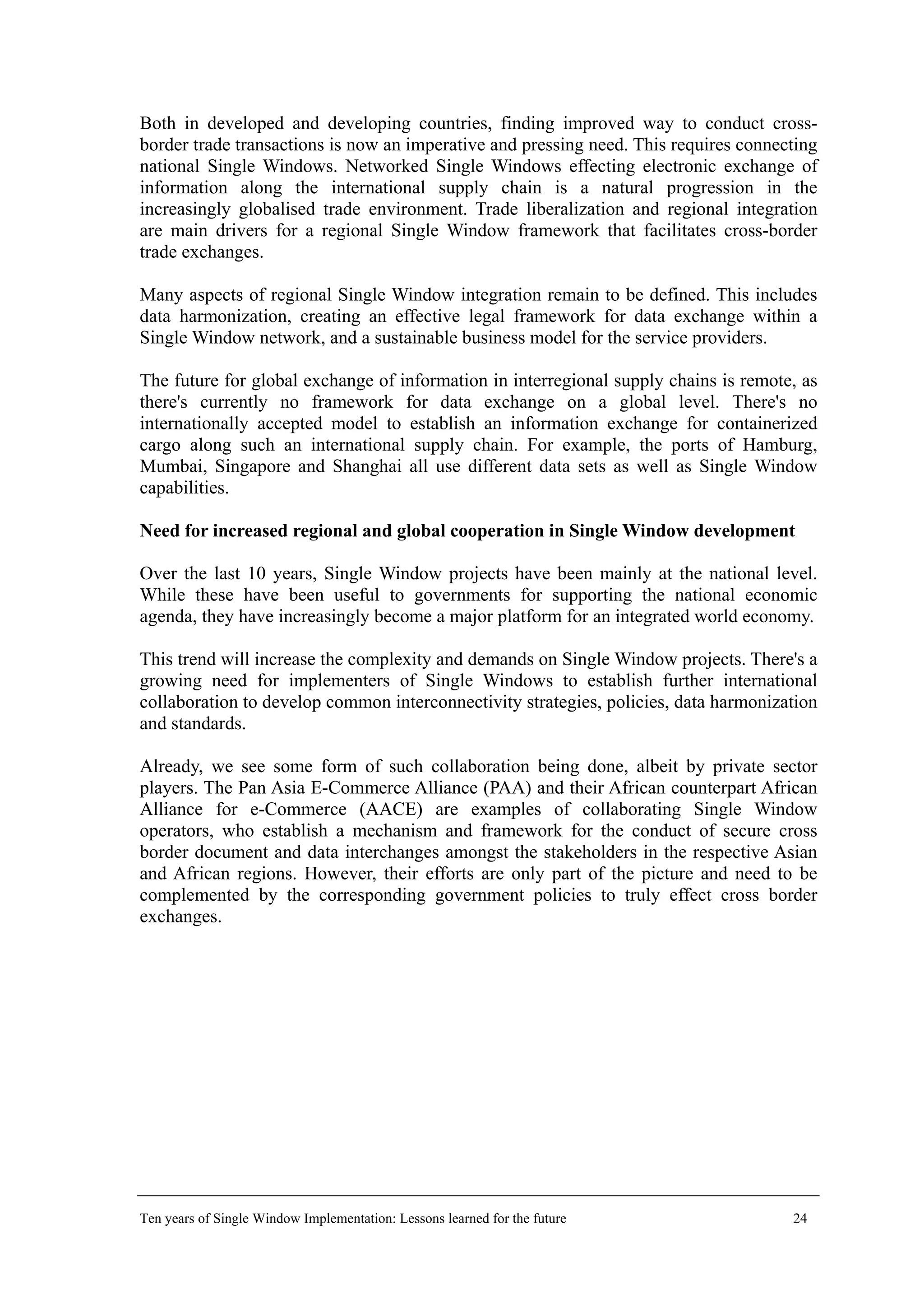 Both in developed and developing countries, finding improved way to conduct cross-
border trade transactions is now an imperative and pressing need. This requires connecting
national Single Windows. Networked Single Windows effecting electronic exchange of
information along the international supply chain is a natural progression in the
increasingly globalised trade environment. Trade liberalization and regional integration
are main drivers for a regional Single Window framework that facilitates cross-border
trade exchanges.
Many aspects of regional Single Window integration remain to be defined. This includes
data harmonization, creating an effective legal framework for data exchange within a
Single Window network, and a sustainable business model for the service providers.
The future for global exchange of information in interregional supply chains is remote, as
there's currently no framework for data exchange on a global level. There's no
internationally accepted model to establish an information exchange for containerized
cargo along such an international supply chain. For example, the ports of Hamburg,
Mumbai, Singapore and Shanghai all use different data sets as well as Single Window
capabilities.
Need for increased regional and global cooperation in Single Window development
Over the last 10 years, Single Window projects have been mainly at the national level.
While these have been useful to governments for supporting the national economic
agenda, they have increasingly become a major platform for an integrated world economy.
This trend will increase the complexity and demands on Single Window projects. There's a
growing need for implementers of Single Windows to establish further international
collaboration to develop common interconnectivity strategies, policies, data harmonization
and standards.
Already, we see some form of such collaboration being done, albeit by private sector
players. The Pan Asia E-Commerce Alliance (PAA) and their African counterpart African
Alliance for e-Commerce (AACE) are examples of collaborating Single Window
operators, who establish a mechanism and framework for the conduct of secure cross
border document and data interchanges amongst the stakeholders in the respective Asian
and African regions. However, their efforts are only part of the picture and need to be
complemented by the corresponding government policies to truly effect cross border
exchanges.
Ten years of Single Window Implementation: Lessons learned for the future 24
 