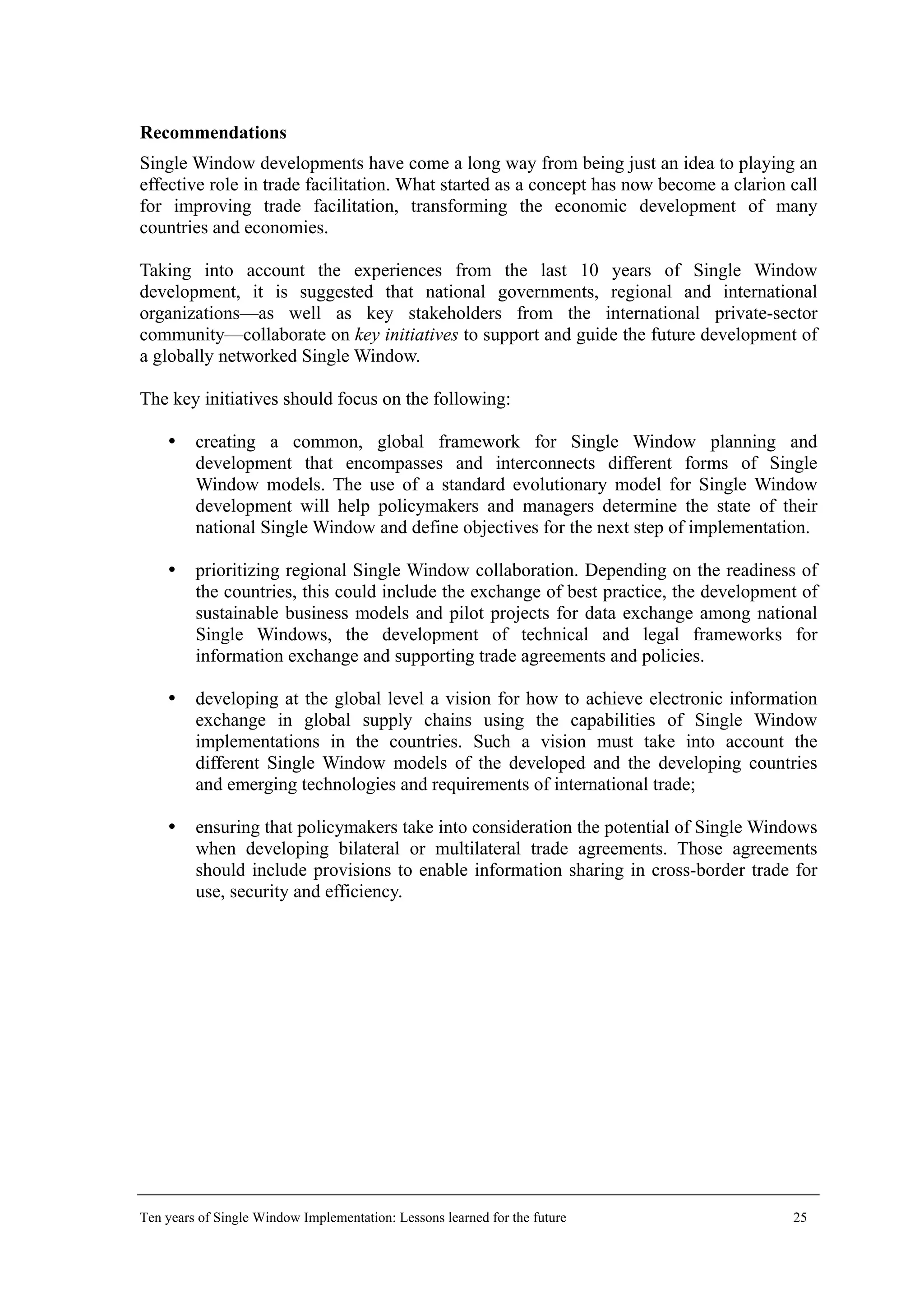 Recommendations
Single Window developments have come a long way from being just an idea to playing an
effective role in trade facilitation. What started as a concept has now become a clarion call
for improving trade facilitation, transforming the economic development of many
countries and economies.
Taking into account the experiences from the last 10 years of Single Window
development, it is suggested that national governments, regional and international
organizations—as well as key stakeholders from the international private-sector
community—collaborate on key initiatives to support and guide the future development of
a globally networked Single Window.
The key initiatives should focus on the following:
creating a common, global framework for Single Window planning and
development that encompasses and interconnects different forms of Single
Window models. The use of a standard evolutionary model for Single Window
development will help policymakers and managers determine the state of their
national Single Window and define objectives for the next step of implementation.
prioritizing regional Single Window collaboration. Depending on the readiness of
the countries, this could include the exchange of best practice, the development of
sustainable business models and pilot projects for data exchange among national
Single Windows, the development of technical and legal frameworks for
information exchange and supporting trade agreements and policies.
developing at the global level a vision for how to achieve electronic information
exchange in global supply chains using the capabilities of Single Window
implementations in the countries. Such a vision must take into account the
different Single Window models of the developed and the developing countries
and emerging technologies and requirements of international trade;
ensuring that policymakers take into consideration the potential of Single Windows
when developing bilateral or multilateral trade agreements. Those agreements
should include provisions to enable information sharing in cross-border trade for
use, security and efficiency.
Ten years of Single Window Implementation: Lessons learned for the future 25
 