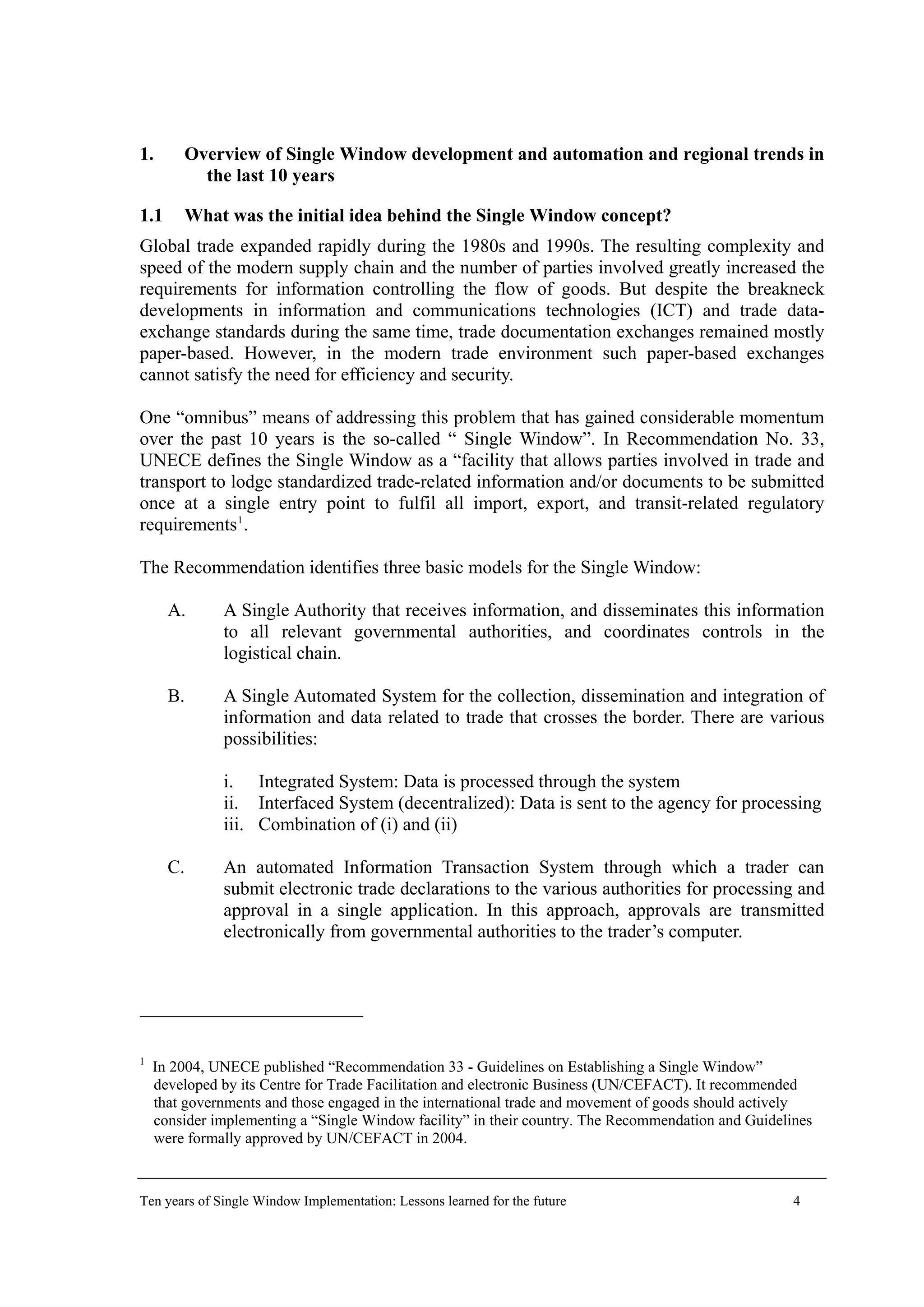1. Overview of Single Window development and automation and regional trends in
the last 10 years
1.1 What was the initial idea behind the Single Window concept?
Global trade expanded rapidly during the 1980s and 1990s. The resulting complexity and
speed of the modern supply chain and the number of parties involved greatly increased the
requirements for information controlling the flow of goods. But despite the breakneck
developments in information and communications technologies (ICT) and trade data-
exchange standards during the same time, trade documentation exchanges remained mostly
paper-based. However, in the modern trade environment such paper-based exchanges
cannot satisfy the need for efficiency and security.
One “omnibus” means of addressing this problem that has gained considerable momentum
over the past 10 years is the so-called “ Single Window”. In Recommendation No. 33,
UNECE defines the Single Window as a “facility that allows parties involved in trade and
transport to lodge standardized trade-related information and/or documents to be submitted
once at a single entry point to fulfil all import, export, and transit-related regulatory
requirements1
.
The Recommendation identifies three basic models for the Single Window:
A. A Single Authority that receives information, and disseminates this information
to all relevant governmental authorities, and coordinates controls in the
logistical chain.
B. A Single Automated System for the collection, dissemination and integration of
information and data related to trade that crosses the border. There are various
possibilities:
i. Integrated System: Data is processed through the system
ii. Interfaced System (decentralized): Data is sent to the agency for processing
iii. Combination of (i) and (ii)
C. An automated Information Transaction System through which a trader can
submit electronic trade declarations to the various authorities for processing and
approval in a single application. In this approach, approvals are transmitted
electronically from governmental authorities to the trader’s computer.
1
In 2004, UNECE published “Recommendation 33 - Guidelines on Establishing a Single Window”
developed by its Centre for Trade Facilitation and electronic Business (UN/CEFACT). It recommended
that governments and those engaged in the international trade and movement of goods should actively
consider implementing a “Single Window facility” in their country. The Recommendation and Guidelines
were formally approved by UN/CEFACT in 2004.
Ten years of Single Window Implementation: Lessons learned for the future 4
 