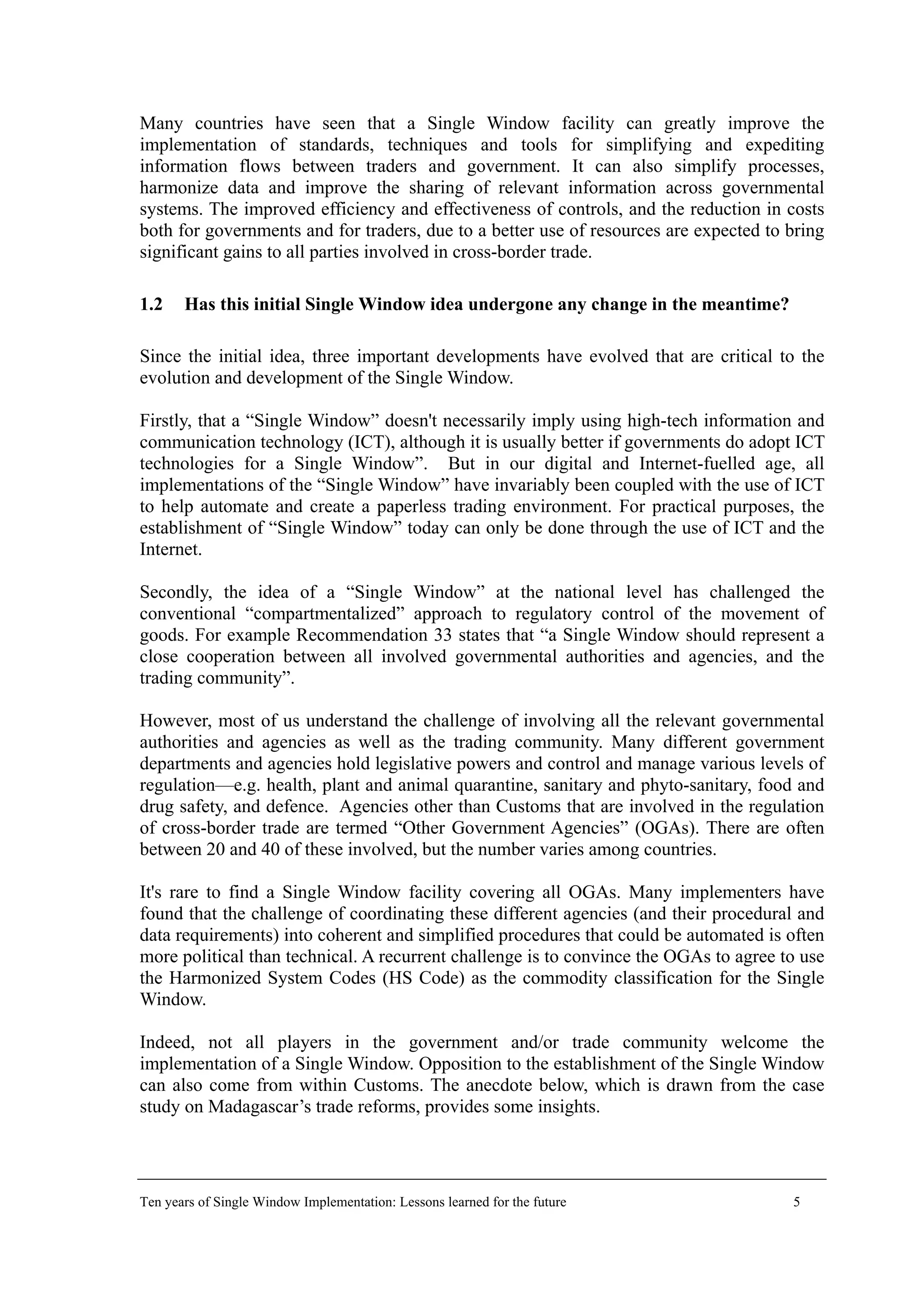Many countries have seen that a Single Window facility can greatly improve the
implementation of standards, techniques and tools for simplifying and expediting
information flows between traders and government. It can also simplify processes,
harmonize data and improve the sharing of relevant information across governmental
systems. The improved efficiency and effectiveness of controls, and the reduction in costs
both for governments and for traders, due to a better use of resources are expected to bring
significant gains to all parties involved in cross-border trade.
1.2 Has this initial Single Window idea undergone any change in the meantime?
Since the initial idea, three important developments have evolved that are critical to the
evolution and development of the Single Window.
Firstly, that a “Single Window” doesn't necessarily imply using high-tech information and
communication technology (ICT), although it is usually better if governments do adopt ICT
technologies for a Single Window”. But in our digital and Internet-fuelled age, all
implementations of the “Single Window” have invariably been coupled with the use of ICT
to help automate and create a paperless trading environment. For practical purposes, the
establishment of “Single Window” today can only be done through the use of ICT and the
Internet.
Secondly, the idea of a “Single Window” at the national level has challenged the
conventional “compartmentalized” approach to regulatory control of the movement of
goods. For example Recommendation 33 states that “a Single Window should represent a
close cooperation between all involved governmental authorities and agencies, and the
trading community”.
However, most of us understand the challenge of involving all the relevant governmental
authorities and agencies as well as the trading community. Many different government
departments and agencies hold legislative powers and control and manage various levels of
regulation—e.g. health, plant and animal quarantine, sanitary and phyto-sanitary, food and
drug safety, and defence. Agencies other than Customs that are involved in the regulation
of cross-border trade are termed “Other Government Agencies” (OGAs). There are often
between 20 and 40 of these involved, but the number varies among countries.
It's rare to find a Single Window facility covering all OGAs. Many implementers have
found that the challenge of coordinating these different agencies (and their procedural and
data requirements) into coherent and simplified procedures that could be automated is often
more political than technical. A recurrent challenge is to convince the OGAs to agree to use
the Harmonized System Codes (HS Code) as the commodity classification for the Single
Window.
Indeed, not all players in the government and/or trade community welcome the
implementation of a Single Window. Opposition to the establishment of the Single Window
can also come from within Customs. The anecdote below, which is drawn from the case
study on Madagascar’s trade reforms, provides some insights.
Ten years of Single Window Implementation: Lessons learned for the future 5
 