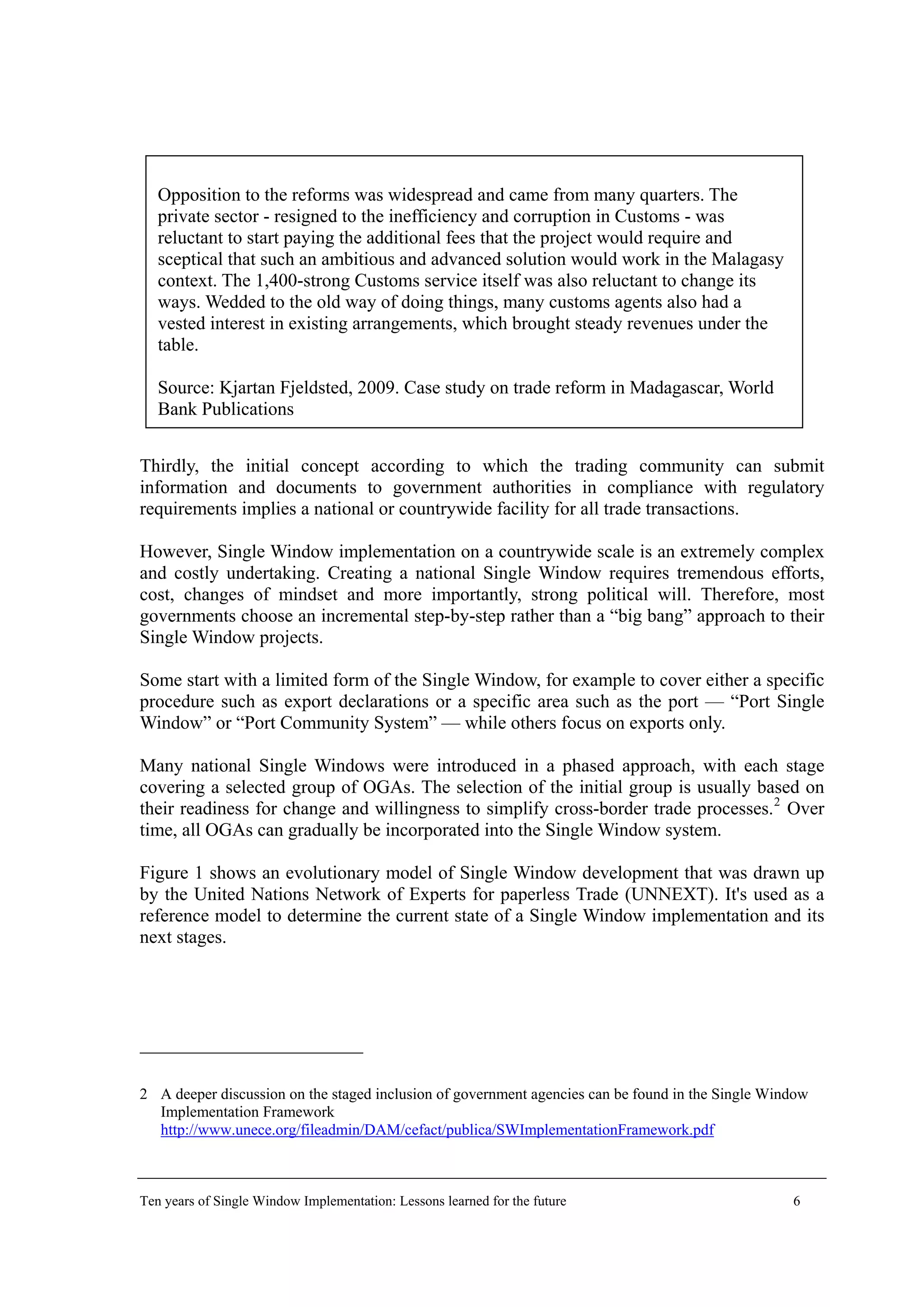 Opposition to the reforms was widespread and came from many quarters. The
private sector - resigned to the inefficiency and corruption in Customs - was
reluctant to start paying the additional fees that the project would require and
sceptical that such an ambitious and advanced solution would work in the Malagasy
context. The 1,400-strong Customs service itself was also reluctant to change its
ways. Wedded to the old way of doing things, many customs agents also had a
vested interest in existing arrangements, which brought steady revenues under the
table.
Source: Kjartan Fjeldsted, 2009. Case study on trade reform in Madagascar, World
Bank Publications
Thirdly, the initial concept according to which the trading community can submit
information and documents to government authorities in compliance with regulatory
requirements implies a national or countrywide facility for all trade transactions.
However, Single Window implementation on a countrywide scale is an extremely complex
and costly undertaking. Creating a national Single Window requires tremendous efforts,
cost, changes of mindset and more importantly, strong political will. Therefore, most
governments choose an incremental step-by-step rather than a “big bang” approach to their
Single Window projects.
Some start with a limited form of the Single Window, for example to cover either a specific
procedure such as export declarations or a specific area such as the port — “Port Single
Window” or “Port Community System” — while others focus on exports only.
Many national Single Windows were introduced in a phased approach, with each stage
covering a selected group of OGAs. The selection of the initial group is usually based on
their readiness for change and willingness to simplify cross-border trade processes.2
Over
time, all OGAs can gradually be incorporated into the Single Window system.
Figure 1 shows an evolutionary model of Single Window development that was drawn up
by the United Nations Network of Experts for paperless Trade (UNNEXT). It's used as a
reference model to determine the current state of a Single Window implementation and its
next stages.
2 A deeper discussion on the staged inclusion of government agencies can be found in the Single Window
Implementation Framework
http://www.unece.org/fileadmin/DAM/cefact/publica/SWImplementationFramework.pdf
Ten years of Single Window Implementation: Lessons learned for the future 6
 