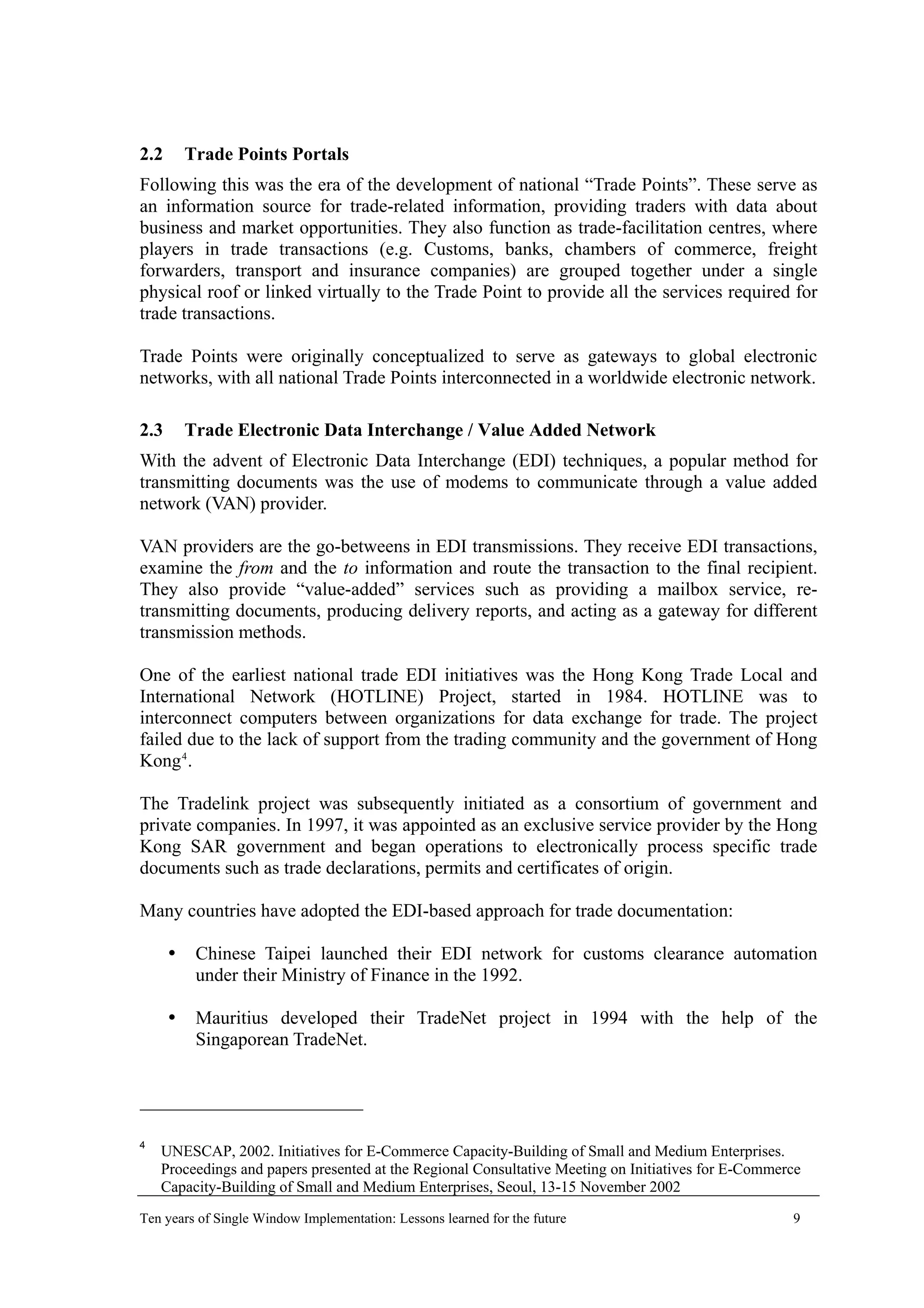 2.2 Trade Points Portals
Following this was the era of the development of national “Trade Points”. These serve as
an information source for trade-related information, providing traders with data about
business and market opportunities. They also function as trade-facilitation centres, where
players in trade transactions (e.g. Customs, banks, chambers of commerce, freight
forwarders, transport and insurance companies) are grouped together under a single
physical roof or linked virtually to the Trade Point to provide all the services required for
trade transactions.
Trade Points were originally conceptualized to serve as gateways to global electronic
networks, with all national Trade Points interconnected in a worldwide electronic network.
2.3 Trade Electronic Data Interchange / Value Added Network
With the advent of Electronic Data Interchange (EDI) techniques, a popular method for
transmitting documents was the use of modems to communicate through a value added
network (VAN) provider.
VAN providers are the go-betweens in EDI transmissions. They receive EDI transactions,
examine the from and the to information and route the transaction to the final recipient.
They also provide “value-added” services such as providing a mailbox service, re-
transmitting documents, producing delivery reports, and acting as a gateway for different
transmission methods.
One of the earliest national trade EDI initiatives was the Hong Kong Trade Local and
International Network (HOTLINE) Project, started in 1984. HOTLINE was to
interconnect computers between organizations for data exchange for trade. The project
failed due to the lack of support from the trading community and the government of Hong
Kong4
.
The Tradelink project was subsequently initiated as a consortium of government and
private companies. In 1997, it was appointed as an exclusive service provider by the Hong
Kong SAR government and began operations to electronically process specific trade
documents such as trade declarations, permits and certificates of origin.
Many countries have adopted the EDI-based approach for trade documentation:
Chinese Taipei launched their EDI network for customs clearance automation
under their Ministry of Finance in the 1992.
Mauritius developed their TradeNet project in 1994 with the help of the
Singaporean TradeNet.
4
UNESCAP, 2002. Initiatives for E-Commerce Capacity-Building of Small and Medium Enterprises.
Proceedings and papers presented at the Regional Consultative Meeting on Initiatives for E-Commerce
Capacity-Building of Small and Medium Enterprises, Seoul, 13-15 November 2002
Ten years of Single Window Implementation: Lessons learned for the future 9
 