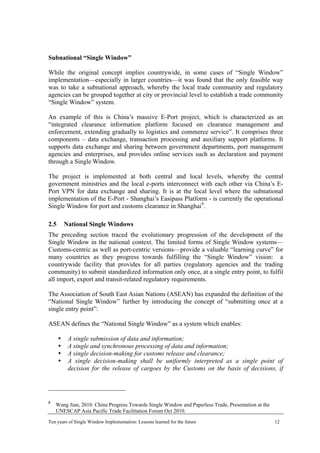 Subnational “Single Window”
While the original concept implies countrywide, in some cases of “Single Window”
implementation—especially in larger countries—it was found that the only feasible way
was to take a subnational approach, whereby the local trade community and regulatory
agencies can be grouped together at city or provincial level to establish a trade community
“Single Window” system.
An example of this is China’s massive E-Port project, which is characterized as an
“integrated clearance information platform focused on clearance management and
enforcement, extending gradually to logistics and commerce service”. It comprises three
components – data exchange, transaction processing and auxiliary support platforms. It
supports data exchange and sharing between government departments, port management
agencies and enterprises, and provides online services such as declaration and payment
through a Single Window.
The project is implemented at both central and local levels, whereby the central
government ministries and the local e-ports interconnect with each other via China’s E-
Port VPN for data exchange and sharing. It is at the local level where the subnational
implementation of the E-Port - Shanghai’s Easipass Platform - is currently the operational
Single Window for port and customs clearance in Shanghai8
.
2.5 National Single Windows
The preceding section traced the evolutionary progression of the development of the
Single Window in the national context. The limited forms of Single Window systems—
Customs-centric as well as port-centric versions—provide a valuable “learning curve” for
many countries as they progress towards fulfilling the “Single Window” vision: a
countrywide facility that provides for all parties (regulatory agencies and the trading
community) to submit standardized information only once, at a single entry point, to fulfil
all import, export and transit-related regulatory requirements.
The Association of South East Asian Nations (ASEAN) has expanded the definition of the
“National Single Window” further by introducing the concept of “submitting once at a
single entry point”:
ASEAN defines the “National Single Window” as a system which enables:
A single submission of data and information;
A single and synchronous processing of data and information;
A single decision-making for customs release and clearance;
A single decision-making shall be uniformly interpreted as a single point of
decision for the release of cargoes by the Customs on the basis of decisions, if
8
Wang Jian, 2010. China Progress Towards Single Window and Paperless Trade, Presentation at the
UNESCAP Asia Pacific Trade Facilitation Forum Oct 2010.
Ten years of Single Window Implementation: Lessons learned for the future 12
 
