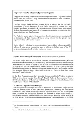 Singapore’s TradeNet integrates 35 government agencies
Singapore was an early starter to develop a countrywide system. They initiated their
plan in 1986 and launched a fully automated national system for trade facilitation,
called TradeNet, in Jan 1989.
TradeNet enabled traders to have 24-hour access to services for the electronic
transmission of trade documents. It was further upgraded in January 1999 to
embrace web-based technologies. It currently connects 35 government agencies to
facilitate the processing and approvals of trade permits, reducing the processing time
per application to less than 3 minutes.
The TradeNet system requires the cooperation of multiple government agencies and
an integration of their systems. Having a strong sponsor for the project was
important but not sufficient for success.
Earlier efforts by individual government statutory boards did not offer an acceptable
solution. It took several painstaking years to achieve the full coverage of the 35
government agencies involved in the trading eco-system.
Extended National Single Windows with Business-to-Government Services
A National Single Window, by definition, caters for Business-to-Government (B2G) and
Government-to-Government (G2G) connectivity. An interesting variant of National Single
Windows provides for the extension of the services to offer Business-to-Business (B2B)
services as well, such as trade-financing instruments (letter of credit, letter of guarantee,
bill of ladings), commercial documents (purchase/sales order, order confirmation, packing
list, advanced shipment notice, commercial invoices), etc. These services hinge on the
concept of “paperless trade”11
.
So far, three Asian economies have extended their existing Single Window to cater for
B2B services; these include Hong Kong’s Digital Trade & Transportation Network
(DTTN); the Republic of Korea’s u-TradeHub, and Singapore’s TradeXchange, which
were launched between 2006 and 2007.
The extended Single Window: challenges
There are significant challenges and issues to the success of the extended Single Window.
First, the business world is still very much paper-based, especially for cross-border
transactions. Many banks and even government regulatory authorities still require paper-
based documents for verification. Although the landscape is slowly transitioning to a
paperless environment, it will still take some years to come. Secondly, unlike B2G / G2G
services, where a government mandate can guarantee the compulsory usage of the Single
11
For an in-depth analysis of “Paperless Trade”, see UNECE (2005), A Roadmap Towards Paperless
Trade.
Ten years of Single Window Implementation: Lessons learned for the future 14
 