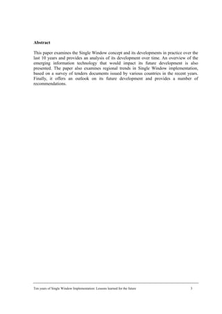 Abstract
This paper examines the Single Window concept and its developments in practice over the
last 10 years and provides an analysis of its development over time. An overview of the
emerging information technology that would impact its future development is also
presented. The paper also examines regional trends in Single Window implementation,
based on a survey of tenders documents issued by various countries in the recent years.
Finally, it offers an outlook on its future development and provides a number of
recommendations.
Ten years of Single Window Implementation: Lessons learned for the future 3
 