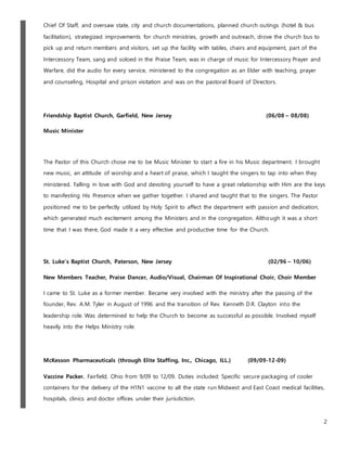 2
Chief Of Staff, and oversaw state, city and church documentations, planned church outings (hotel & bus
facilitation), strategized improvements for church ministries, growth and outreach, drove the church bus to
pick up and return members and visitors, set up the facility with tables, chairs and equipment, part of the
Intercessory Team, sang and soloed in the Praise Team, was in charge of music for Intercessory Prayer and
Warfare, did the audio for every service, ministered to the congregation as an Elder with teaching, prayer
and counseling, Hospital and prison visitation and was on the pastoral Board of Directors.
Friendship Baptist Church, Garfield, New Jersey (06/08 – 08/08)
Music Minister
The Pastor of this Church chose me to be Music Minister to start a fire in his Music department. I brought
new music, an attitude of worship and a heart of praise, which I taught the singers to tap into when they
ministered. Falling in love with God and devoting yourself to have a great relationship with Him are the keys
to manifesting His Presence when we gather together. I shared and taught that to the singers. The Pastor
positioned me to be perfectly utilized by Holy Spirit to affect the department with passion and dedication,
which generated much excitement among the Ministers and in the congregation. Although it was a short
time that I was there, God made it a very effective and productive time for the Church.
St. Luke's Baptist Church, Paterson, New Jersey (02/96 – 10/06)
New Members Teacher, Praise Dancer, Audio/Visual, Chairman Of Inspirational Choir, Choir Member
I came to St. Luke as a former member. Became very involved with the ministry after the passing of the
founder, Rev. A.M. Tyler in August of 1996 and the transition of Rev. Kenneth D.R. Clayton into the
leadership role. Was determined to help the Church to become as successful as possible. Involved myself
heavily into the Helps Ministry role.
McKesson Pharmaceuticals (through Elite Staffing, Inc., Chicago, ILL.) (09/09-12-09)
Vaccine Packer. Fairfield, Ohio from 9/09 to 12/09. Duties included: Specific secure packaging of cooler
containers for the delivery of the H1N1 vaccine to all the state run Midwest and East Coast medical facilities,
hospitals, clinics and doctor offices under their jurisdiction.
 