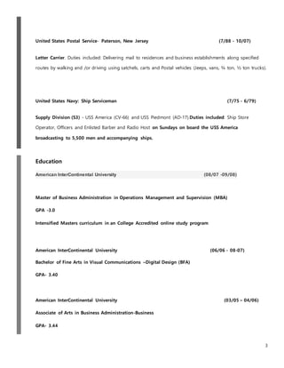 3
United States Postal Service- Paterson, New Jersey (7/88 - 10/07)
Letter Carrier. Duties included: Delivering mail to residences and business establishments along specified
routes by walking and /or driving using satchels, carts and Postal vehicles (Jeeps, vans, ¾ ton, ½ ton trucks).
United States Navy: Ship Serviceman (7/75 - 6/79)
Supply Division (S3) - USS America (CV-66) and USS Piedmont (AD-17).Duties included: Ship Store
Operator, Officers and Enlisted Barber and Radio Host on Sundays on board the USS America
broadcasting to 5,500 men and accompanying ships.
Education
American InterContinental University (08/07 -09/08)
Master of Business Administration in Operations Management and Supervision (MBA)
GPA -3.0
Intensified Masters curriculum in an College Accredited online study program
American InterContinental University (06/06 - 08-07)
Bachelor of Fine Arts in Visual Communications –Digital Design (BFA)
GPA- 3.40
American InterContinental University (03/05 – 04/06)
Associate of Arts in Business Administration-Business
GPA- 3.44
 