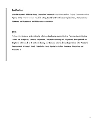 4
Certification
High Performance Manufacturing Production Technician: Cincinnati/Hamilton County Community Action
Agency (CAA) - 01/10. Courses included: Safety, Quality and Continuous Improvement, Manufacturing
Processes and Production and Maintenance Awareness.
Skills
Proficient in: Customer and ministerial relations, Leadership, Administrative Planning, Administrative
Duties, HR, Budgeting, Financial Projections, Long-term Planning and Projections, Management and
Employee relations, B-to-B relations, Supply and Demand criteria, Group Supervision, Inter-Relational
Development, Microsoft Word, PowerPoint, Excel, Adobe In-Design, Illustrator, Photoshop and
Fireworks 8.
 